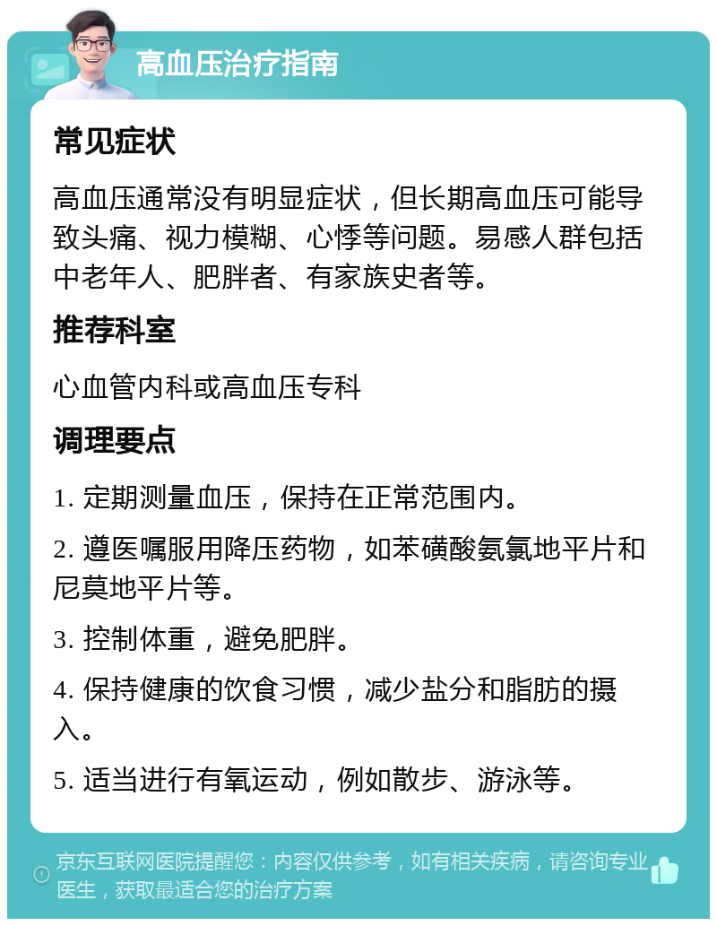 高血压治疗指南 常见症状 高血压通常没有明显症状，但长期高血压可能导致头痛、视力模糊、心悸等问题。易感人群包括中老年人、肥胖者、有家族史者等。 推荐科室 心血管内科或高血压专科 调理要点 1. 定期测量血压，保持在正常范围内。 2. 遵医嘱服用降压药物，如苯磺酸氨氯地平片和尼莫地平片等。 3. 控制体重，避免肥胖。 4. 保持健康的饮食习惯，减少盐分和脂肪的摄入。 5. 适当进行有氧运动，例如散步、游泳等。