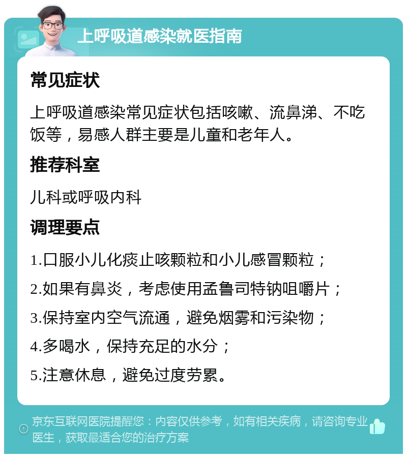 上呼吸道感染就医指南 常见症状 上呼吸道感染常见症状包括咳嗽、流鼻涕、不吃饭等，易感人群主要是儿童和老年人。 推荐科室 儿科或呼吸内科 调理要点 1.口服小儿化痰止咳颗粒和小儿感冒颗粒； 2.如果有鼻炎，考虑使用孟鲁司特钠咀嚼片； 3.保持室内空气流通，避免烟雾和污染物； 4.多喝水，保持充足的水分； 5.注意休息，避免过度劳累。