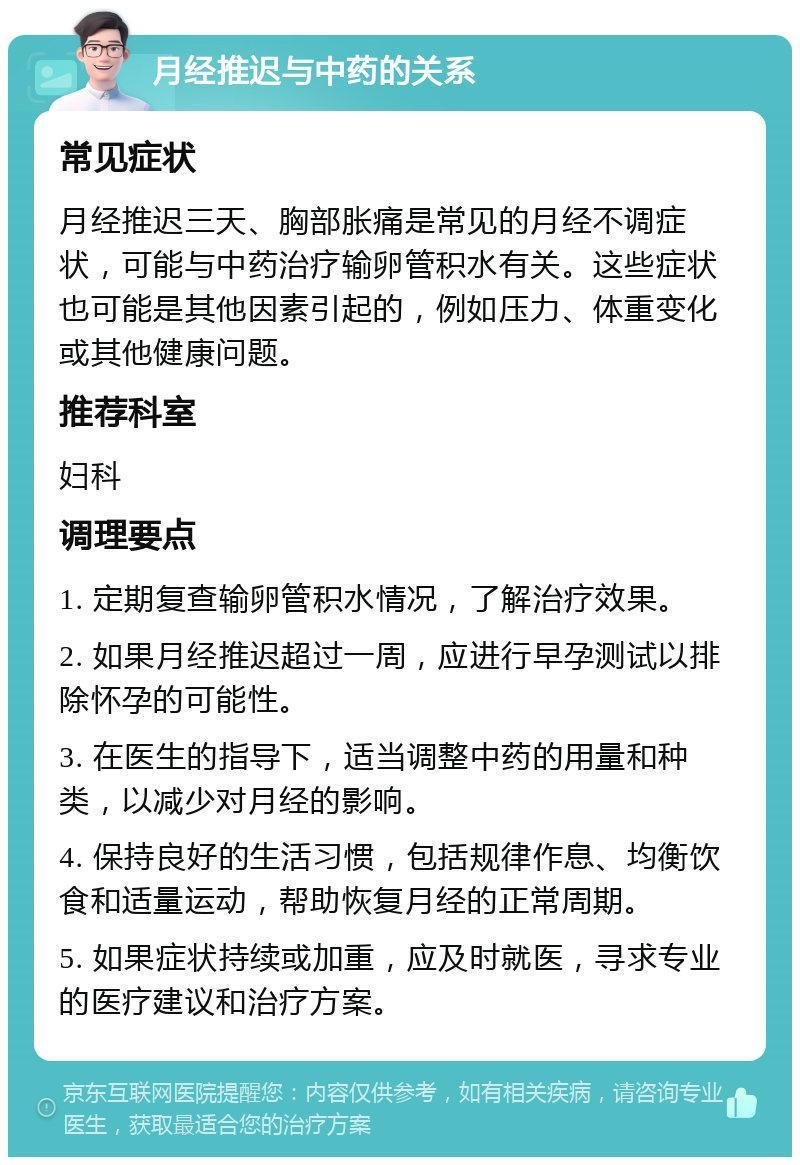 月经推迟与中药的关系 常见症状 月经推迟三天、胸部胀痛是常见的月经不调症状，可能与中药治疗输卵管积水有关。这些症状也可能是其他因素引起的，例如压力、体重变化或其他健康问题。 推荐科室 妇科 调理要点 1. 定期复查输卵管积水情况，了解治疗效果。 2. 如果月经推迟超过一周，应进行早孕测试以排除怀孕的可能性。 3. 在医生的指导下，适当调整中药的用量和种类，以减少对月经的影响。 4. 保持良好的生活习惯，包括规律作息、均衡饮食和适量运动，帮助恢复月经的正常周期。 5. 如果症状持续或加重，应及时就医，寻求专业的医疗建议和治疗方案。