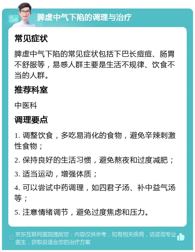 脾虚中气下陷的调理与治疗 常见症状 脾虚中气下陷的常见症状包括下巴长痘痘、肠胃不舒服等，易感人群主要是生活不规律、饮食不当的人群。 推荐科室 中医科 调理要点 1. 调整饮食，多吃易消化的食物，避免辛辣刺激性食物； 2. 保持良好的生活习惯，避免熬夜和过度减肥； 3. 适当运动，增强体质； 4. 可以尝试中药调理，如四君子汤、补中益气汤等； 5. 注意情绪调节，避免过度焦虑和压力。