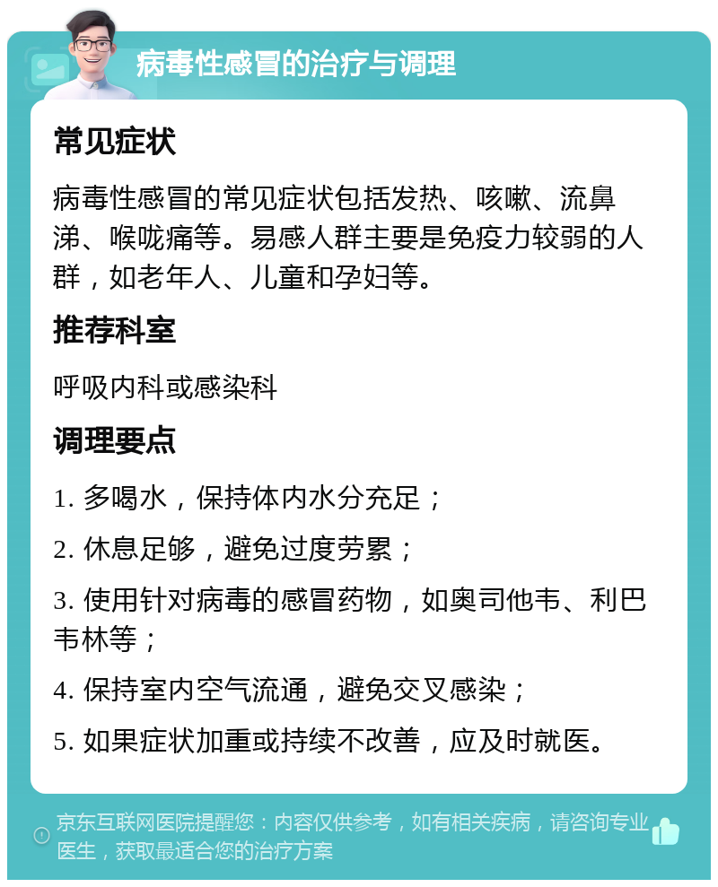 病毒性感冒的治疗与调理 常见症状 病毒性感冒的常见症状包括发热、咳嗽、流鼻涕、喉咙痛等。易感人群主要是免疫力较弱的人群，如老年人、儿童和孕妇等。 推荐科室 呼吸内科或感染科 调理要点 1. 多喝水，保持体内水分充足； 2. 休息足够，避免过度劳累； 3. 使用针对病毒的感冒药物，如奥司他韦、利巴韦林等； 4. 保持室内空气流通，避免交叉感染； 5. 如果症状加重或持续不改善，应及时就医。