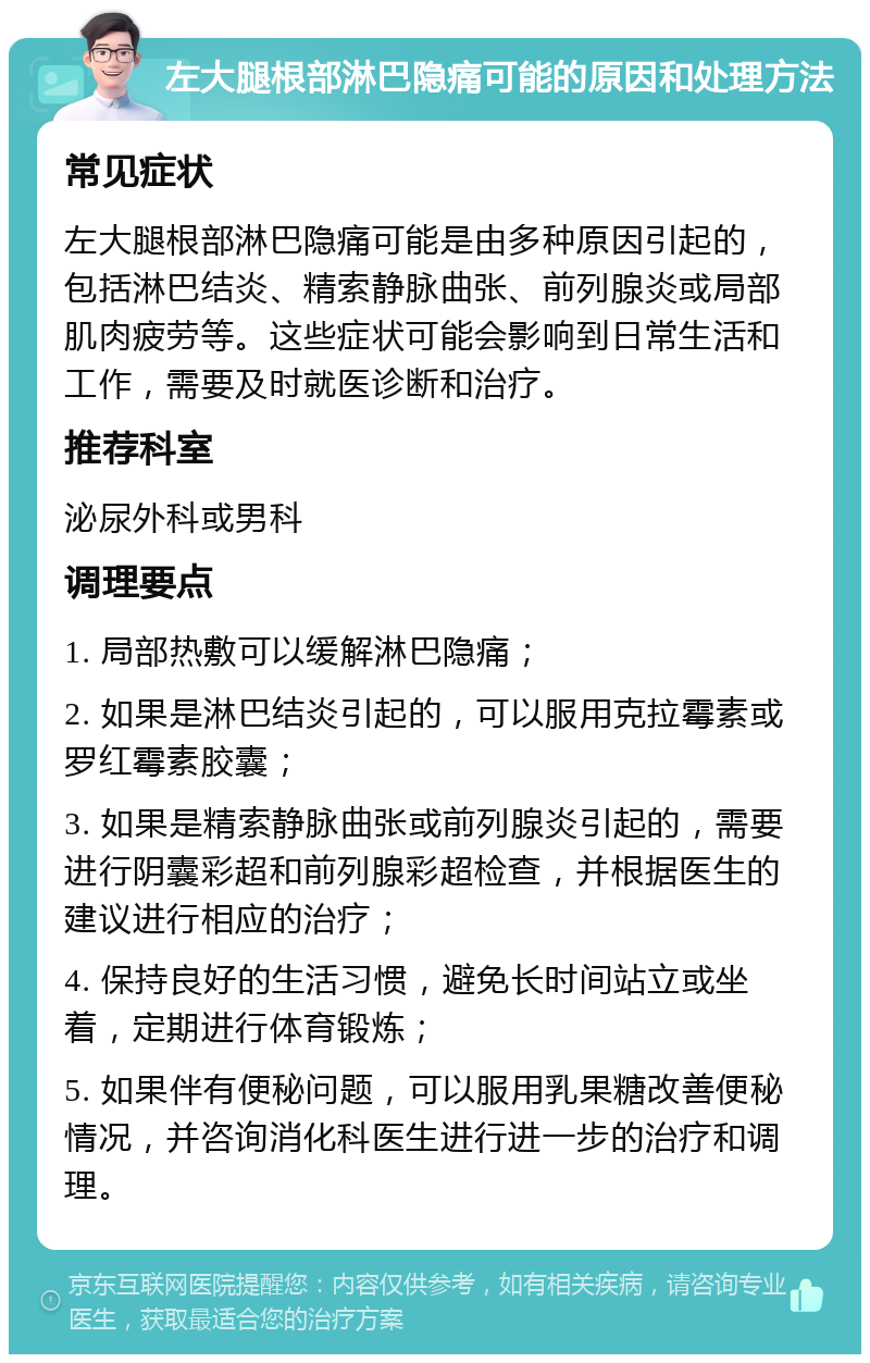 左大腿根部淋巴隐痛可能的原因和处理方法 常见症状 左大腿根部淋巴隐痛可能是由多种原因引起的，包括淋巴结炎、精索静脉曲张、前列腺炎或局部肌肉疲劳等。这些症状可能会影响到日常生活和工作，需要及时就医诊断和治疗。 推荐科室 泌尿外科或男科 调理要点 1. 局部热敷可以缓解淋巴隐痛； 2. 如果是淋巴结炎引起的，可以服用克拉霉素或罗红霉素胶囊； 3. 如果是精索静脉曲张或前列腺炎引起的，需要进行阴囊彩超和前列腺彩超检查，并根据医生的建议进行相应的治疗； 4. 保持良好的生活习惯，避免长时间站立或坐着，定期进行体育锻炼； 5. 如果伴有便秘问题，可以服用乳果糖改善便秘情况，并咨询消化科医生进行进一步的治疗和调理。