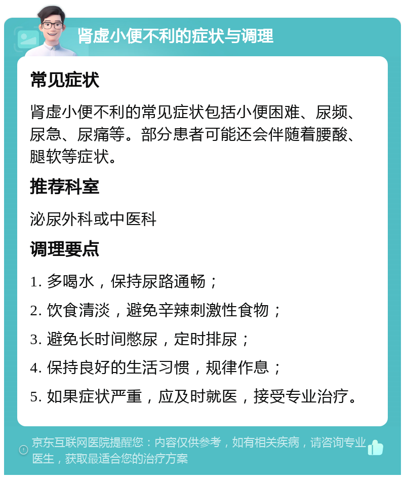 肾虚小便不利的症状与调理 常见症状 肾虚小便不利的常见症状包括小便困难、尿频、尿急、尿痛等。部分患者可能还会伴随着腰酸、腿软等症状。 推荐科室 泌尿外科或中医科 调理要点 1. 多喝水，保持尿路通畅； 2. 饮食清淡，避免辛辣刺激性食物； 3. 避免长时间憋尿，定时排尿； 4. 保持良好的生活习惯，规律作息； 5. 如果症状严重，应及时就医，接受专业治疗。