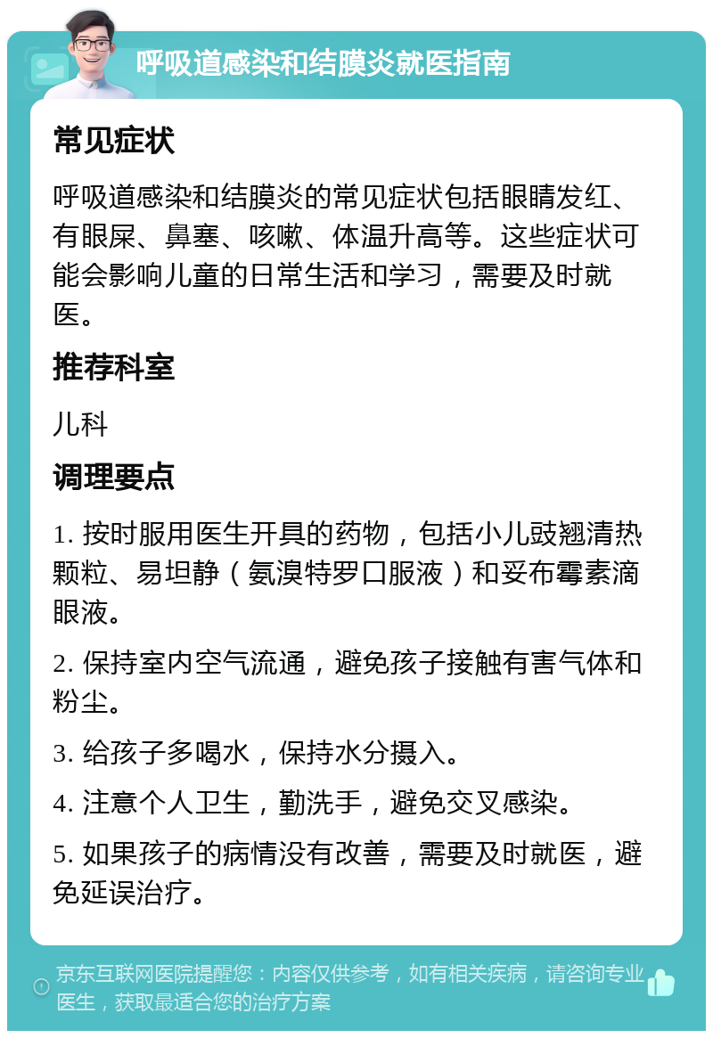 呼吸道感染和结膜炎就医指南 常见症状 呼吸道感染和结膜炎的常见症状包括眼睛发红、有眼屎、鼻塞、咳嗽、体温升高等。这些症状可能会影响儿童的日常生活和学习，需要及时就医。 推荐科室 儿科 调理要点 1. 按时服用医生开具的药物，包括小儿豉翘清热颗粒、易坦静（氨溴特罗口服液）和妥布霉素滴眼液。 2. 保持室内空气流通，避免孩子接触有害气体和粉尘。 3. 给孩子多喝水，保持水分摄入。 4. 注意个人卫生，勤洗手，避免交叉感染。 5. 如果孩子的病情没有改善，需要及时就医，避免延误治疗。