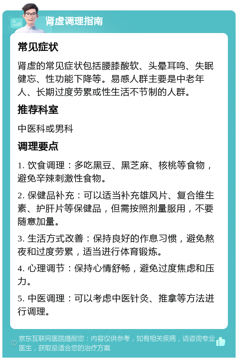 肾虚调理指南 常见症状 肾虚的常见症状包括腰膝酸软、头晕耳鸣、失眠健忘、性功能下降等。易感人群主要是中老年人、长期过度劳累或性生活不节制的人群。 推荐科室 中医科或男科 调理要点 1. 饮食调理：多吃黑豆、黑芝麻、核桃等食物，避免辛辣刺激性食物。 2. 保健品补充：可以适当补充雄风片、复合维生素、护肝片等保健品，但需按照剂量服用，不要随意加量。 3. 生活方式改善：保持良好的作息习惯，避免熬夜和过度劳累，适当进行体育锻炼。 4. 心理调节：保持心情舒畅，避免过度焦虑和压力。 5. 中医调理：可以考虑中医针灸、推拿等方法进行调理。