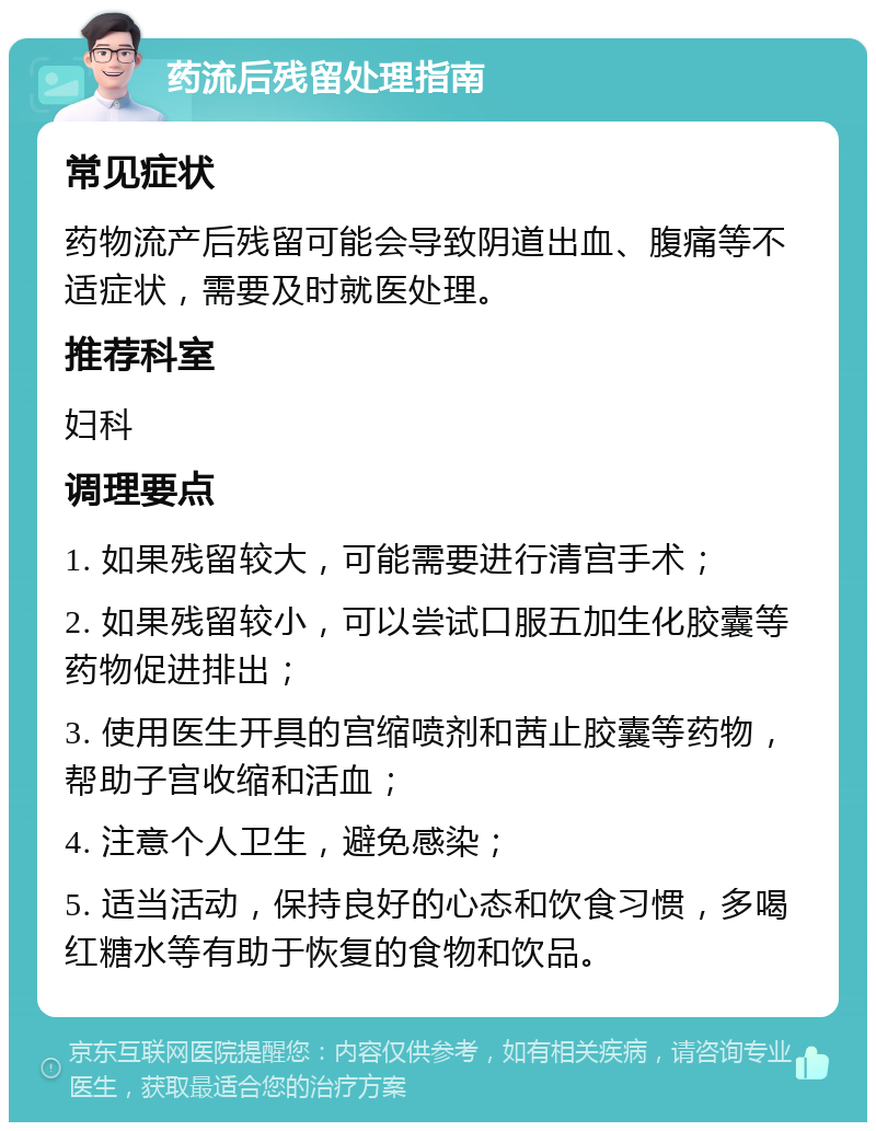 药流后残留处理指南 常见症状 药物流产后残留可能会导致阴道出血、腹痛等不适症状，需要及时就医处理。 推荐科室 妇科 调理要点 1. 如果残留较大，可能需要进行清宫手术； 2. 如果残留较小，可以尝试口服五加生化胶囊等药物促进排出； 3. 使用医生开具的宫缩喷剂和茜止胶囊等药物，帮助子宫收缩和活血； 4. 注意个人卫生，避免感染； 5. 适当活动，保持良好的心态和饮食习惯，多喝红糖水等有助于恢复的食物和饮品。