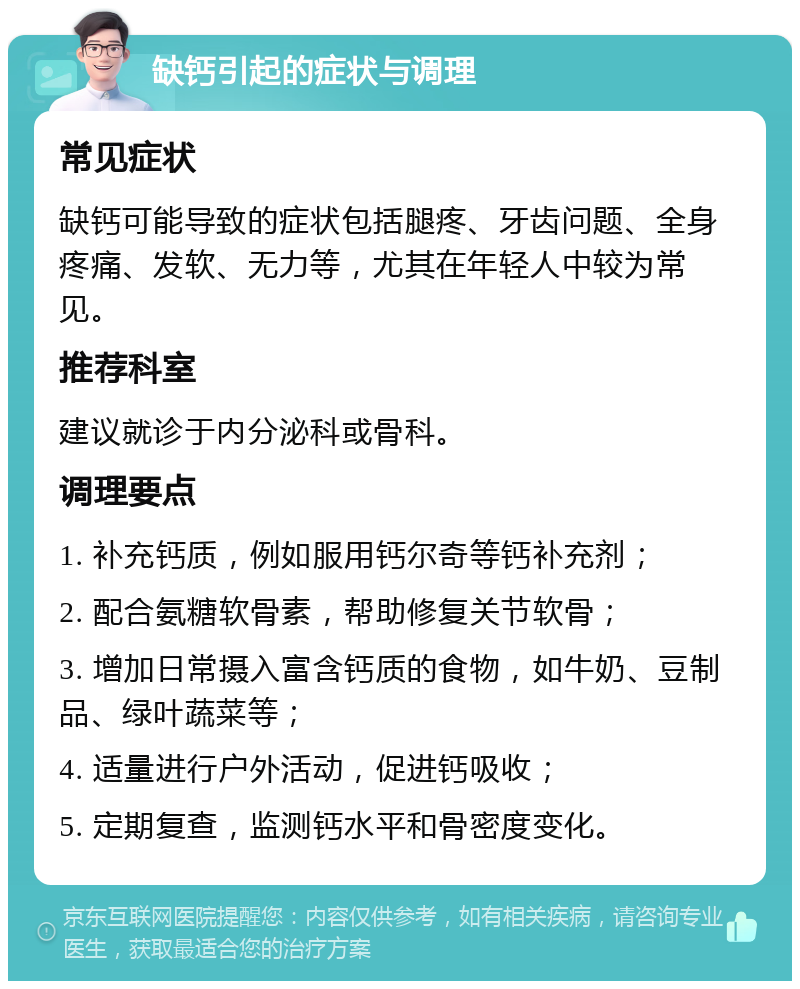 缺钙引起的症状与调理 常见症状 缺钙可能导致的症状包括腿疼、牙齿问题、全身疼痛、发软、无力等，尤其在年轻人中较为常见。 推荐科室 建议就诊于内分泌科或骨科。 调理要点 1. 补充钙质，例如服用钙尔奇等钙补充剂； 2. 配合氨糖软骨素，帮助修复关节软骨； 3. 增加日常摄入富含钙质的食物，如牛奶、豆制品、绿叶蔬菜等； 4. 适量进行户外活动，促进钙吸收； 5. 定期复查，监测钙水平和骨密度变化。