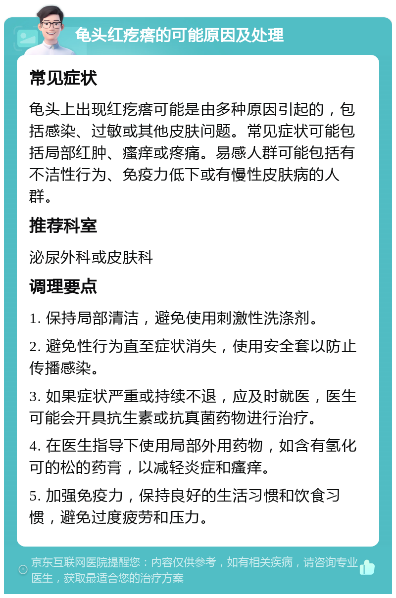 龟头红疙瘩的可能原因及处理 常见症状 龟头上出现红疙瘩可能是由多种原因引起的，包括感染、过敏或其他皮肤问题。常见症状可能包括局部红肿、瘙痒或疼痛。易感人群可能包括有不洁性行为、免疫力低下或有慢性皮肤病的人群。 推荐科室 泌尿外科或皮肤科 调理要点 1. 保持局部清洁，避免使用刺激性洗涤剂。 2. 避免性行为直至症状消失，使用安全套以防止传播感染。 3. 如果症状严重或持续不退，应及时就医，医生可能会开具抗生素或抗真菌药物进行治疗。 4. 在医生指导下使用局部外用药物，如含有氢化可的松的药膏，以减轻炎症和瘙痒。 5. 加强免疫力，保持良好的生活习惯和饮食习惯，避免过度疲劳和压力。