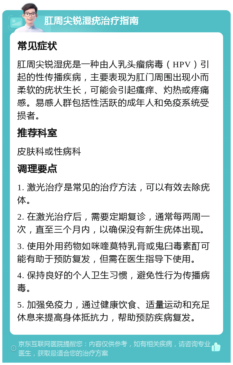 肛周尖锐湿疣治疗指南 常见症状 肛周尖锐湿疣是一种由人乳头瘤病毒（HPV）引起的性传播疾病，主要表现为肛门周围出现小而柔软的疣状生长，可能会引起瘙痒、灼热或疼痛感。易感人群包括性活跃的成年人和免疫系统受损者。 推荐科室 皮肤科或性病科 调理要点 1. 激光治疗是常见的治疗方法，可以有效去除疣体。 2. 在激光治疗后，需要定期复诊，通常每两周一次，直至三个月内，以确保没有新生疣体出现。 3. 使用外用药物如咪喹莫特乳膏或鬼臼毒素酊可能有助于预防复发，但需在医生指导下使用。 4. 保持良好的个人卫生习惯，避免性行为传播病毒。 5. 加强免疫力，通过健康饮食、适量运动和充足休息来提高身体抵抗力，帮助预防疾病复发。