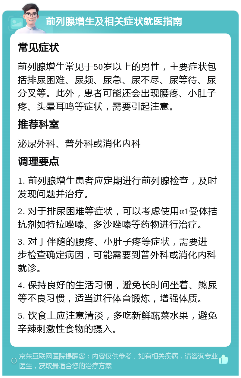 前列腺增生及相关症状就医指南 常见症状 前列腺增生常见于50岁以上的男性，主要症状包括排尿困难、尿频、尿急、尿不尽、尿等待、尿分叉等。此外，患者可能还会出现腰疼、小肚子疼、头晕耳鸣等症状，需要引起注意。 推荐科室 泌尿外科、普外科或消化内科 调理要点 1. 前列腺增生患者应定期进行前列腺检查，及时发现问题并治疗。 2. 对于排尿困难等症状，可以考虑使用α1受体拮抗剂如特拉唑嗪、多沙唑嗪等药物进行治疗。 3. 对于伴随的腰疼、小肚子疼等症状，需要进一步检查确定病因，可能需要到普外科或消化内科就诊。 4. 保持良好的生活习惯，避免长时间坐着、憋尿等不良习惯，适当进行体育锻炼，增强体质。 5. 饮食上应注意清淡，多吃新鲜蔬菜水果，避免辛辣刺激性食物的摄入。