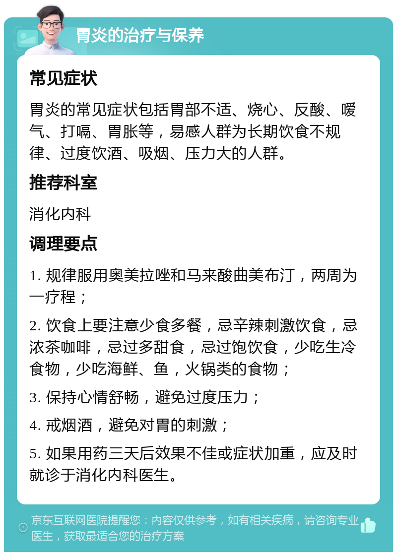 胃炎的治疗与保养 常见症状 胃炎的常见症状包括胃部不适、烧心、反酸、嗳气、打嗝、胃胀等，易感人群为长期饮食不规律、过度饮酒、吸烟、压力大的人群。 推荐科室 消化内科 调理要点 1. 规律服用奥美拉唑和马来酸曲美布汀，两周为一疗程； 2. 饮食上要注意少食多餐，忌辛辣刺激饮食，忌浓茶咖啡，忌过多甜食，忌过饱饮食，少吃生冷食物，少吃海鲜、鱼，火锅类的食物； 3. 保持心情舒畅，避免过度压力； 4. 戒烟酒，避免对胃的刺激； 5. 如果用药三天后效果不佳或症状加重，应及时就诊于消化内科医生。