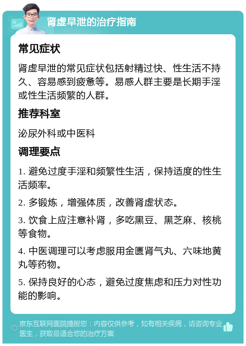 肾虚早泄的治疗指南 常见症状 肾虚早泄的常见症状包括射精过快、性生活不持久、容易感到疲惫等。易感人群主要是长期手淫或性生活频繁的人群。 推荐科室 泌尿外科或中医科 调理要点 1. 避免过度手淫和频繁性生活，保持适度的性生活频率。 2. 多锻炼，增强体质，改善肾虚状态。 3. 饮食上应注意补肾，多吃黑豆、黑芝麻、核桃等食物。 4. 中医调理可以考虑服用金匮肾气丸、六味地黄丸等药物。 5. 保持良好的心态，避免过度焦虑和压力对性功能的影响。