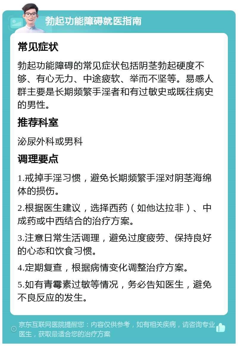 勃起功能障碍就医指南 常见症状 勃起功能障碍的常见症状包括阴茎勃起硬度不够、有心无力、中途疲软、举而不坚等。易感人群主要是长期频繁手淫者和有过敏史或既往病史的男性。 推荐科室 泌尿外科或男科 调理要点 1.戒掉手淫习惯，避免长期频繁手淫对阴茎海绵体的损伤。 2.根据医生建议，选择西药（如他达拉非）、中成药或中西结合的治疗方案。 3.注意日常生活调理，避免过度疲劳、保持良好的心态和饮食习惯。 4.定期复查，根据病情变化调整治疗方案。 5.如有青霉素过敏等情况，务必告知医生，避免不良反应的发生。