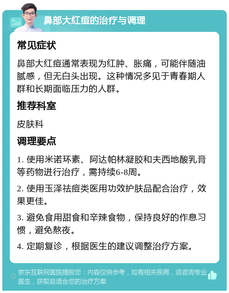 鼻部大红痘的治疗与调理 常见症状 鼻部大红痘通常表现为红肿、胀痛，可能伴随油腻感，但无白头出现。这种情况多见于青春期人群和长期面临压力的人群。 推荐科室 皮肤科 调理要点 1. 使用米诺环素、阿达帕林凝胶和夫西地酸乳膏等药物进行治疗，需持续6-8周。 2. 使用玉泽祛痘类医用功效护肤品配合治疗，效果更佳。 3. 避免食用甜食和辛辣食物，保持良好的作息习惯，避免熬夜。 4. 定期复诊，根据医生的建议调整治疗方案。