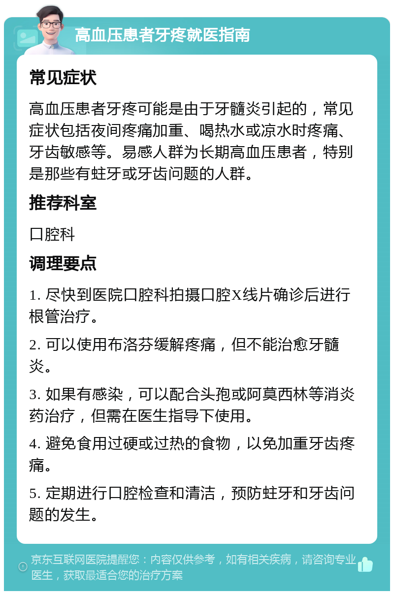 高血压患者牙疼就医指南 常见症状 高血压患者牙疼可能是由于牙髓炎引起的，常见症状包括夜间疼痛加重、喝热水或凉水时疼痛、牙齿敏感等。易感人群为长期高血压患者，特别是那些有蛀牙或牙齿问题的人群。 推荐科室 口腔科 调理要点 1. 尽快到医院口腔科拍摄口腔X线片确诊后进行根管治疗。 2. 可以使用布洛芬缓解疼痛，但不能治愈牙髓炎。 3. 如果有感染，可以配合头孢或阿莫西林等消炎药治疗，但需在医生指导下使用。 4. 避免食用过硬或过热的食物，以免加重牙齿疼痛。 5. 定期进行口腔检查和清洁，预防蛀牙和牙齿问题的发生。