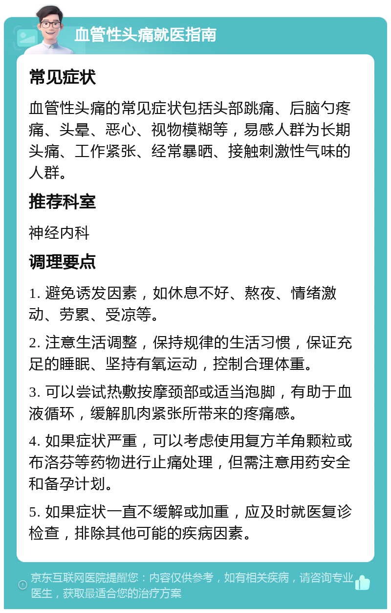 血管性头痛就医指南 常见症状 血管性头痛的常见症状包括头部跳痛、后脑勺疼痛、头晕、恶心、视物模糊等，易感人群为长期头痛、工作紧张、经常暴晒、接触刺激性气味的人群。 推荐科室 神经内科 调理要点 1. 避免诱发因素，如休息不好、熬夜、情绪激动、劳累、受凉等。 2. 注意生活调整，保持规律的生活习惯，保证充足的睡眠、坚持有氧运动，控制合理体重。 3. 可以尝试热敷按摩颈部或适当泡脚，有助于血液循环，缓解肌肉紧张所带来的疼痛感。 4. 如果症状严重，可以考虑使用复方羊角颗粒或布洛芬等药物进行止痛处理，但需注意用药安全和备孕计划。 5. 如果症状一直不缓解或加重，应及时就医复诊检查，排除其他可能的疾病因素。