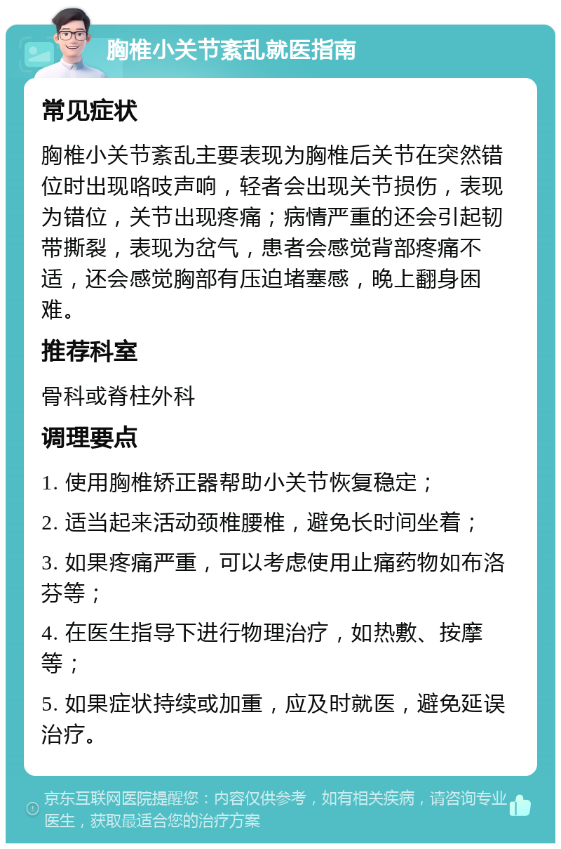 胸椎小关节紊乱就医指南 常见症状 胸椎小关节紊乱主要表现为胸椎后关节在突然错位时出现咯吱声响，轻者会出现关节损伤，表现为错位，关节出现疼痛；病情严重的还会引起韧带撕裂，表现为岔气，患者会感觉背部疼痛不适，还会感觉胸部有压迫堵塞感，晚上翻身困难。 推荐科室 骨科或脊柱外科 调理要点 1. 使用胸椎矫正器帮助小关节恢复稳定； 2. 适当起来活动颈椎腰椎，避免长时间坐着； 3. 如果疼痛严重，可以考虑使用止痛药物如布洛芬等； 4. 在医生指导下进行物理治疗，如热敷、按摩等； 5. 如果症状持续或加重，应及时就医，避免延误治疗。