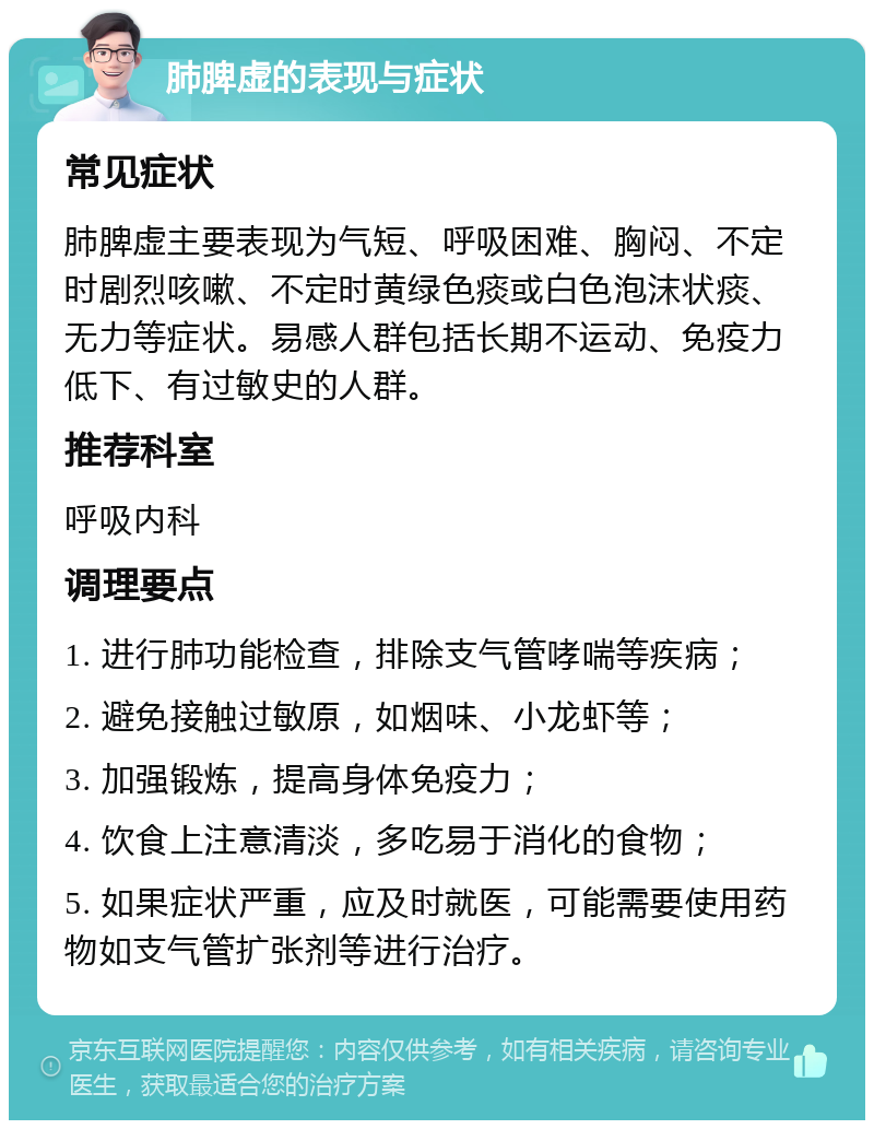 肺脾虚的表现与症状 常见症状 肺脾虚主要表现为气短、呼吸困难、胸闷、不定时剧烈咳嗽、不定时黄绿色痰或白色泡沫状痰、无力等症状。易感人群包括长期不运动、免疫力低下、有过敏史的人群。 推荐科室 呼吸内科 调理要点 1. 进行肺功能检查，排除支气管哮喘等疾病； 2. 避免接触过敏原，如烟味、小龙虾等； 3. 加强锻炼，提高身体免疫力； 4. 饮食上注意清淡，多吃易于消化的食物； 5. 如果症状严重，应及时就医，可能需要使用药物如支气管扩张剂等进行治疗。