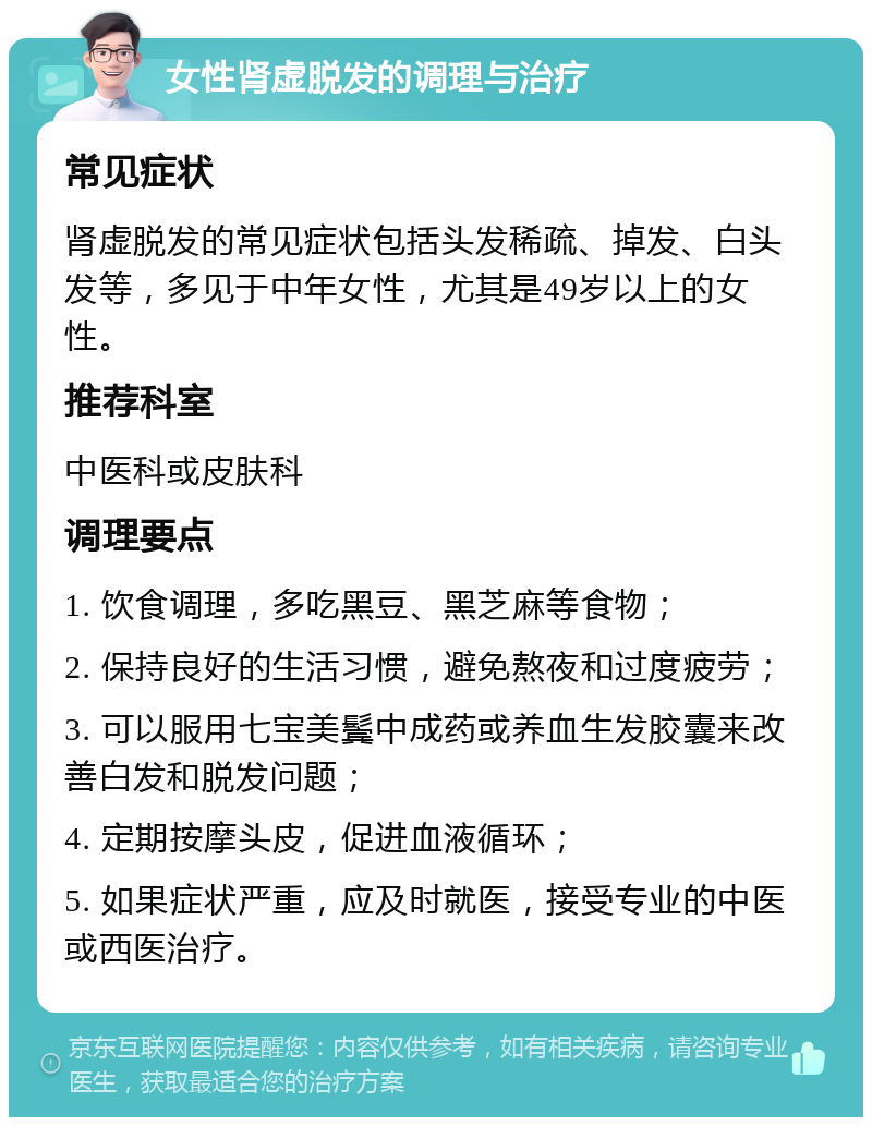 女性肾虚脱发的调理与治疗 常见症状 肾虚脱发的常见症状包括头发稀疏、掉发、白头发等，多见于中年女性，尤其是49岁以上的女性。 推荐科室 中医科或皮肤科 调理要点 1. 饮食调理，多吃黑豆、黑芝麻等食物； 2. 保持良好的生活习惯，避免熬夜和过度疲劳； 3. 可以服用七宝美鬓中成药或养血生发胶囊来改善白发和脱发问题； 4. 定期按摩头皮，促进血液循环； 5. 如果症状严重，应及时就医，接受专业的中医或西医治疗。