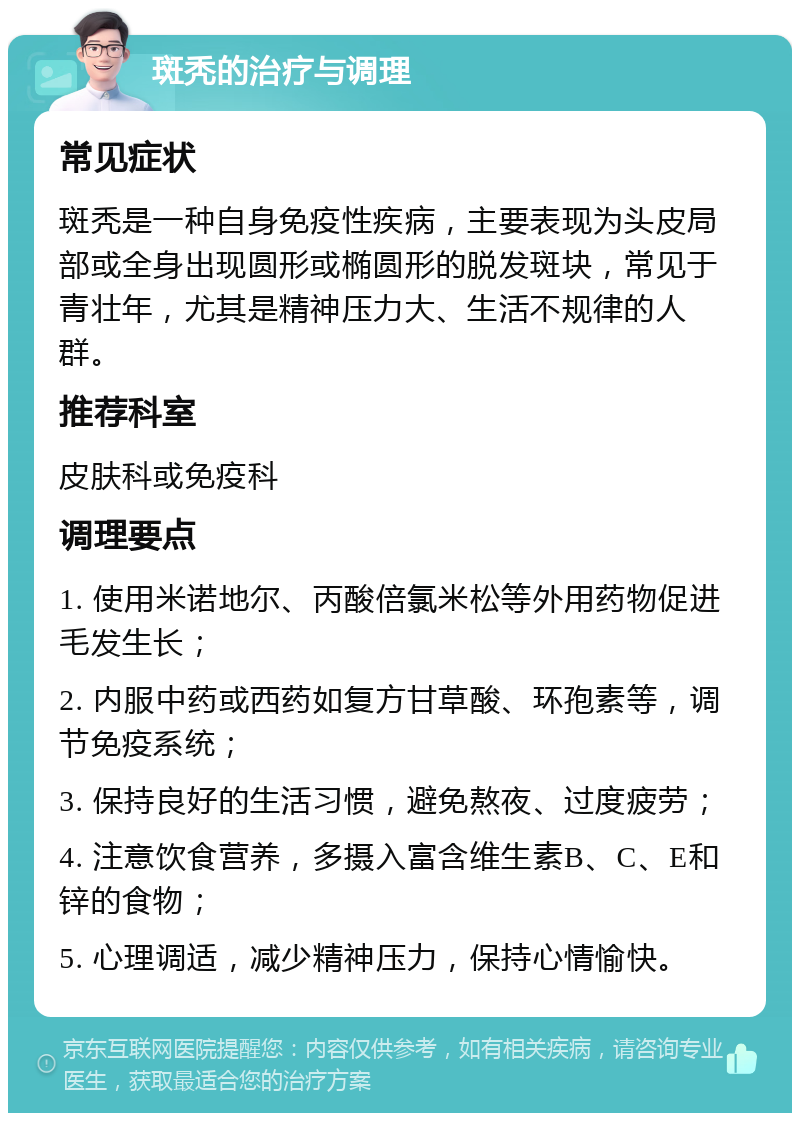 斑秃的治疗与调理 常见症状 斑秃是一种自身免疫性疾病，主要表现为头皮局部或全身出现圆形或椭圆形的脱发斑块，常见于青壮年，尤其是精神压力大、生活不规律的人群。 推荐科室 皮肤科或免疫科 调理要点 1. 使用米诺地尔、丙酸倍氯米松等外用药物促进毛发生长； 2. 内服中药或西药如复方甘草酸、环孢素等，调节免疫系统； 3. 保持良好的生活习惯，避免熬夜、过度疲劳； 4. 注意饮食营养，多摄入富含维生素B、C、E和锌的食物； 5. 心理调适，减少精神压力，保持心情愉快。