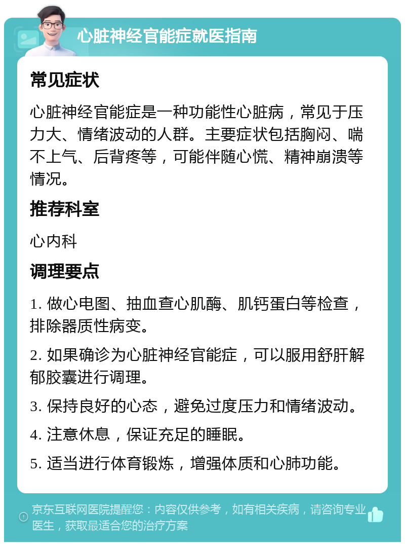 心脏神经官能症就医指南 常见症状 心脏神经官能症是一种功能性心脏病，常见于压力大、情绪波动的人群。主要症状包括胸闷、喘不上气、后背疼等，可能伴随心慌、精神崩溃等情况。 推荐科室 心内科 调理要点 1. 做心电图、抽血查心肌酶、肌钙蛋白等检查，排除器质性病变。 2. 如果确诊为心脏神经官能症，可以服用舒肝解郁胶囊进行调理。 3. 保持良好的心态，避免过度压力和情绪波动。 4. 注意休息，保证充足的睡眠。 5. 适当进行体育锻炼，增强体质和心肺功能。