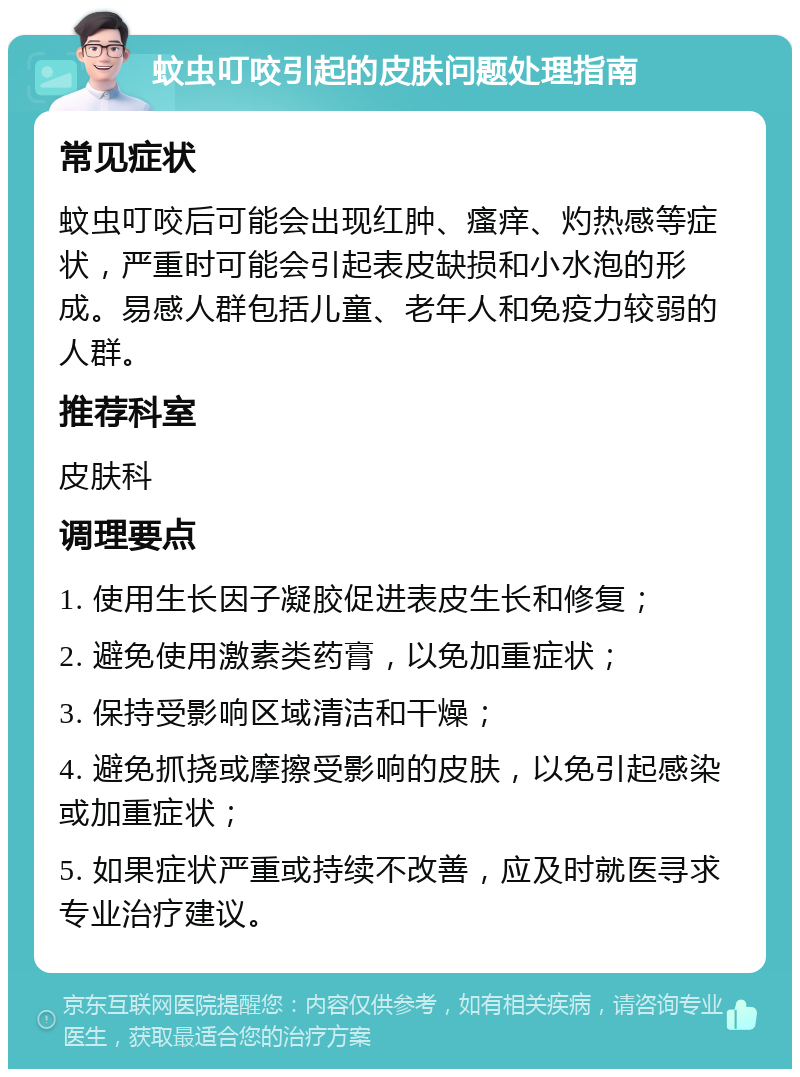 蚊虫叮咬引起的皮肤问题处理指南 常见症状 蚊虫叮咬后可能会出现红肿、瘙痒、灼热感等症状，严重时可能会引起表皮缺损和小水泡的形成。易感人群包括儿童、老年人和免疫力较弱的人群。 推荐科室 皮肤科 调理要点 1. 使用生长因子凝胶促进表皮生长和修复； 2. 避免使用激素类药膏，以免加重症状； 3. 保持受影响区域清洁和干燥； 4. 避免抓挠或摩擦受影响的皮肤，以免引起感染或加重症状； 5. 如果症状严重或持续不改善，应及时就医寻求专业治疗建议。