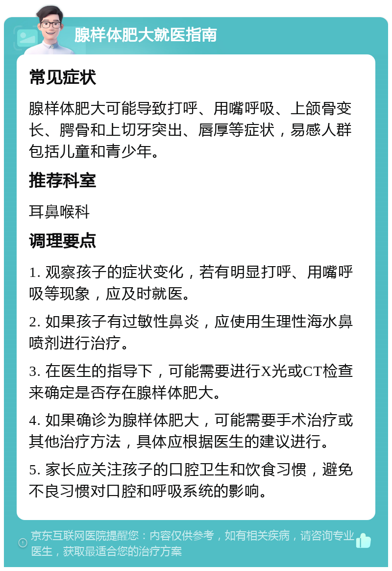 腺样体肥大就医指南 常见症状 腺样体肥大可能导致打呼、用嘴呼吸、上颌骨变长、腭骨和上切牙突出、唇厚等症状，易感人群包括儿童和青少年。 推荐科室 耳鼻喉科 调理要点 1. 观察孩子的症状变化，若有明显打呼、用嘴呼吸等现象，应及时就医。 2. 如果孩子有过敏性鼻炎，应使用生理性海水鼻喷剂进行治疗。 3. 在医生的指导下，可能需要进行X光或CT检查来确定是否存在腺样体肥大。 4. 如果确诊为腺样体肥大，可能需要手术治疗或其他治疗方法，具体应根据医生的建议进行。 5. 家长应关注孩子的口腔卫生和饮食习惯，避免不良习惯对口腔和呼吸系统的影响。