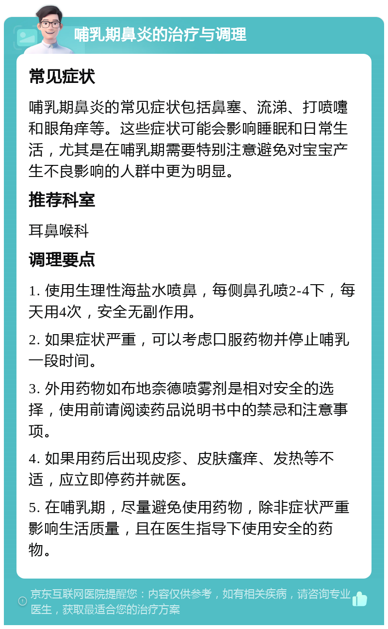 哺乳期鼻炎的治疗与调理 常见症状 哺乳期鼻炎的常见症状包括鼻塞、流涕、打喷嚏和眼角痒等。这些症状可能会影响睡眠和日常生活，尤其是在哺乳期需要特别注意避免对宝宝产生不良影响的人群中更为明显。 推荐科室 耳鼻喉科 调理要点 1. 使用生理性海盐水喷鼻，每侧鼻孔喷2-4下，每天用4次，安全无副作用。 2. 如果症状严重，可以考虑口服药物并停止哺乳一段时间。 3. 外用药物如布地奈德喷雾剂是相对安全的选择，使用前请阅读药品说明书中的禁忌和注意事项。 4. 如果用药后出现皮疹、皮肤瘙痒、发热等不适，应立即停药并就医。 5. 在哺乳期，尽量避免使用药物，除非症状严重影响生活质量，且在医生指导下使用安全的药物。