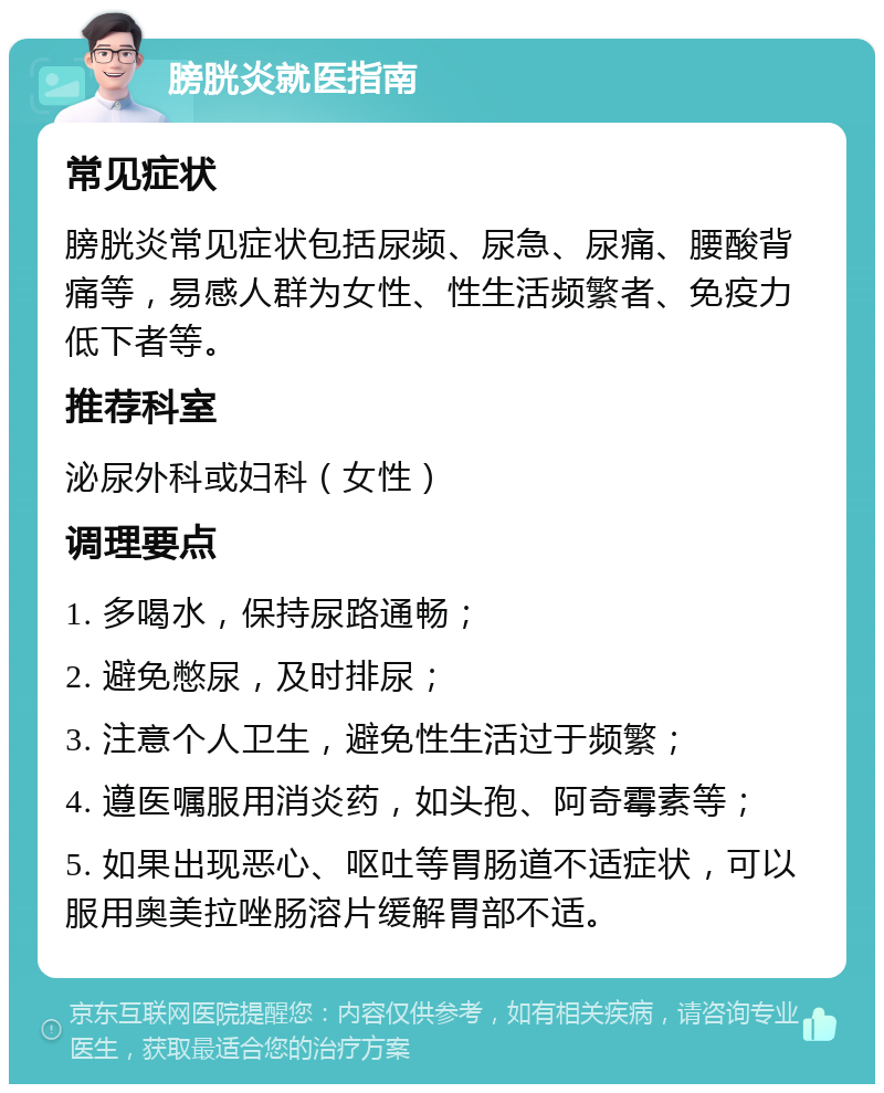 膀胱炎就医指南 常见症状 膀胱炎常见症状包括尿频、尿急、尿痛、腰酸背痛等，易感人群为女性、性生活频繁者、免疫力低下者等。 推荐科室 泌尿外科或妇科（女性） 调理要点 1. 多喝水，保持尿路通畅； 2. 避免憋尿，及时排尿； 3. 注意个人卫生，避免性生活过于频繁； 4. 遵医嘱服用消炎药，如头孢、阿奇霉素等； 5. 如果出现恶心、呕吐等胃肠道不适症状，可以服用奥美拉唑肠溶片缓解胃部不适。