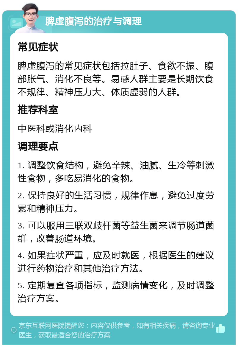 脾虚腹泻的治疗与调理 常见症状 脾虚腹泻的常见症状包括拉肚子、食欲不振、腹部胀气、消化不良等。易感人群主要是长期饮食不规律、精神压力大、体质虚弱的人群。 推荐科室 中医科或消化内科 调理要点 1. 调整饮食结构，避免辛辣、油腻、生冷等刺激性食物，多吃易消化的食物。 2. 保持良好的生活习惯，规律作息，避免过度劳累和精神压力。 3. 可以服用三联双歧杆菌等益生菌来调节肠道菌群，改善肠道环境。 4. 如果症状严重，应及时就医，根据医生的建议进行药物治疗和其他治疗方法。 5. 定期复查各项指标，监测病情变化，及时调整治疗方案。