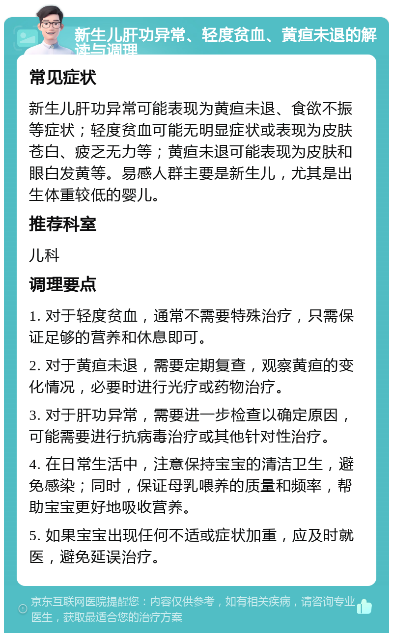 新生儿肝功异常、轻度贫血、黄疸未退的解读与调理 常见症状 新生儿肝功异常可能表现为黄疸未退、食欲不振等症状；轻度贫血可能无明显症状或表现为皮肤苍白、疲乏无力等；黄疸未退可能表现为皮肤和眼白发黄等。易感人群主要是新生儿，尤其是出生体重较低的婴儿。 推荐科室 儿科 调理要点 1. 对于轻度贫血，通常不需要特殊治疗，只需保证足够的营养和休息即可。 2. 对于黄疸未退，需要定期复查，观察黄疸的变化情况，必要时进行光疗或药物治疗。 3. 对于肝功异常，需要进一步检查以确定原因，可能需要进行抗病毒治疗或其他针对性治疗。 4. 在日常生活中，注意保持宝宝的清洁卫生，避免感染；同时，保证母乳喂养的质量和频率，帮助宝宝更好地吸收营养。 5. 如果宝宝出现任何不适或症状加重，应及时就医，避免延误治疗。