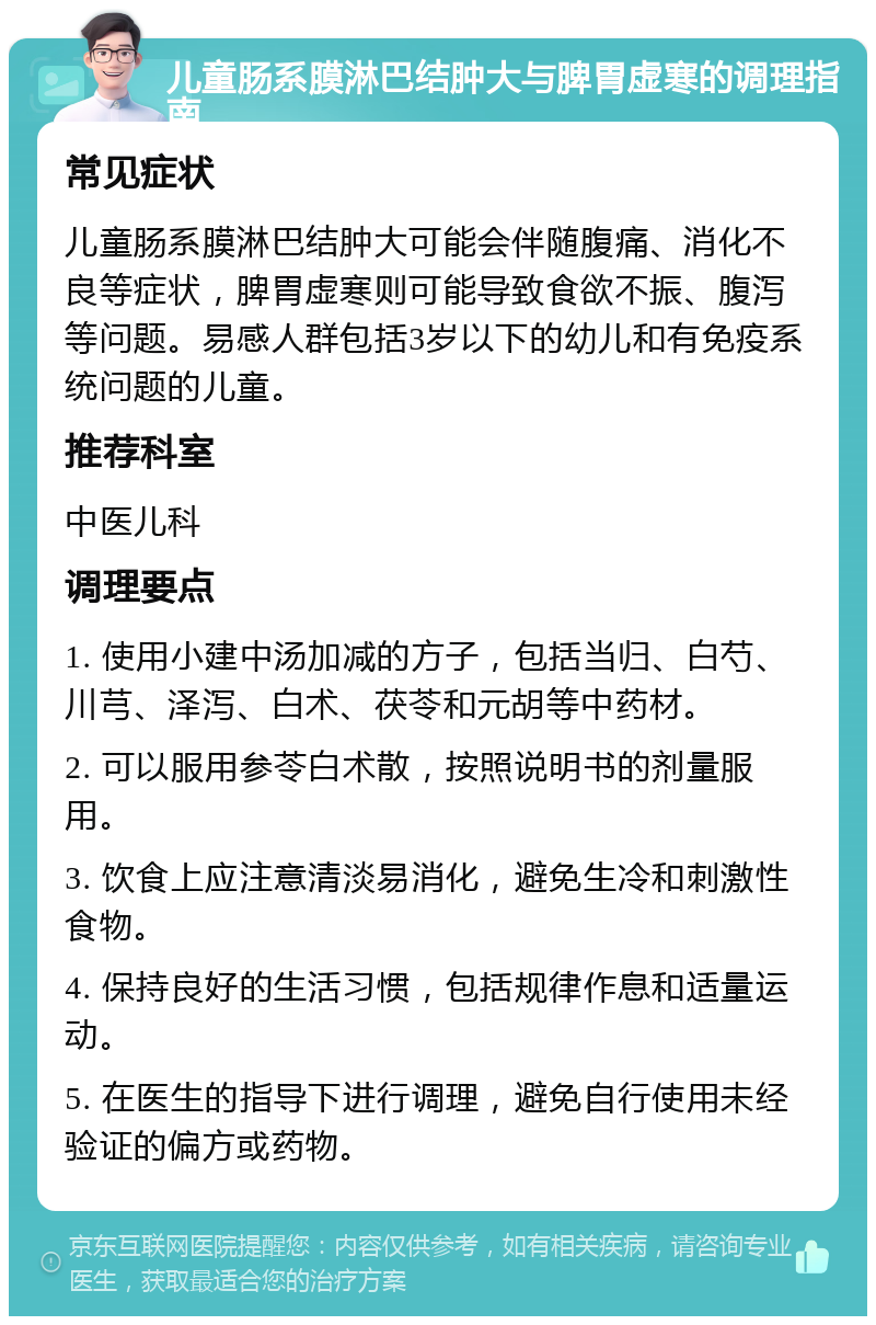 儿童肠系膜淋巴结肿大与脾胃虚寒的调理指南 常见症状 儿童肠系膜淋巴结肿大可能会伴随腹痛、消化不良等症状，脾胃虚寒则可能导致食欲不振、腹泻等问题。易感人群包括3岁以下的幼儿和有免疫系统问题的儿童。 推荐科室 中医儿科 调理要点 1. 使用小建中汤加减的方子，包括当归、白芍、川芎、泽泻、白术、茯苓和元胡等中药材。 2. 可以服用参苓白术散，按照说明书的剂量服用。 3. 饮食上应注意清淡易消化，避免生冷和刺激性食物。 4. 保持良好的生活习惯，包括规律作息和适量运动。 5. 在医生的指导下进行调理，避免自行使用未经验证的偏方或药物。