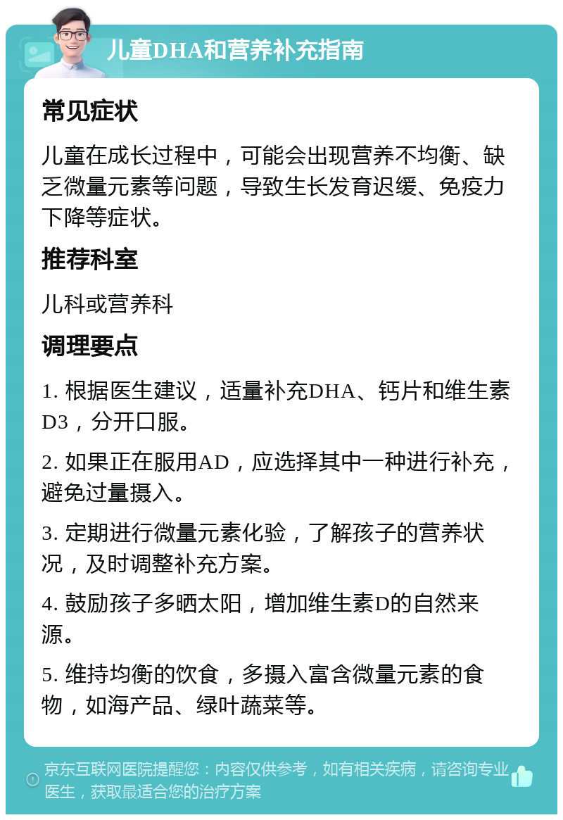 儿童DHA和营养补充指南 常见症状 儿童在成长过程中，可能会出现营养不均衡、缺乏微量元素等问题，导致生长发育迟缓、免疫力下降等症状。 推荐科室 儿科或营养科 调理要点 1. 根据医生建议，适量补充DHA、钙片和维生素D3，分开口服。 2. 如果正在服用AD，应选择其中一种进行补充，避免过量摄入。 3. 定期进行微量元素化验，了解孩子的营养状况，及时调整补充方案。 4. 鼓励孩子多晒太阳，增加维生素D的自然来源。 5. 维持均衡的饮食，多摄入富含微量元素的食物，如海产品、绿叶蔬菜等。