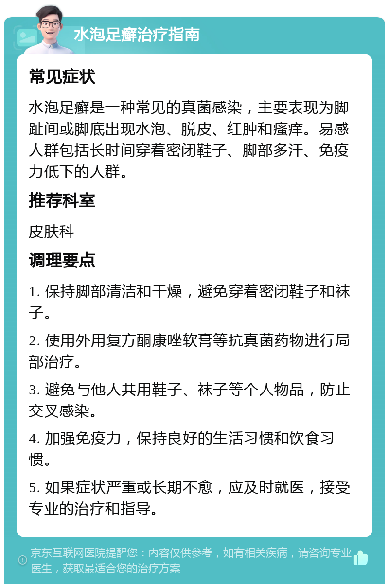 水泡足癣治疗指南 常见症状 水泡足癣是一种常见的真菌感染，主要表现为脚趾间或脚底出现水泡、脱皮、红肿和瘙痒。易感人群包括长时间穿着密闭鞋子、脚部多汗、免疫力低下的人群。 推荐科室 皮肤科 调理要点 1. 保持脚部清洁和干燥，避免穿着密闭鞋子和袜子。 2. 使用外用复方酮康唑软膏等抗真菌药物进行局部治疗。 3. 避免与他人共用鞋子、袜子等个人物品，防止交叉感染。 4. 加强免疫力，保持良好的生活习惯和饮食习惯。 5. 如果症状严重或长期不愈，应及时就医，接受专业的治疗和指导。