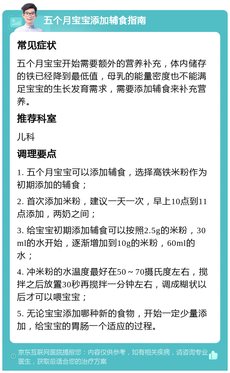 五个月宝宝添加辅食指南 常见症状 五个月宝宝开始需要额外的营养补充，体内储存的铁已经降到最低值，母乳的能量密度也不能满足宝宝的生长发育需求，需要添加辅食来补充营养。 推荐科室 儿科 调理要点 1. 五个月宝宝可以添加辅食，选择高铁米粉作为初期添加的辅食； 2. 首次添加米粉，建议一天一次，早上10点到11点添加，两奶之间； 3. 给宝宝初期添加辅食可以按照2.5g的米粉，30ml的水开始，逐渐增加到10g的米粉，60ml的水； 4. 冲米粉的水温度最好在50～70摄氏度左右，搅拌之后放置30秒再搅拌一分钟左右，调成糊状以后才可以喂宝宝； 5. 无论宝宝添加哪种新的食物，开始一定少量添加，给宝宝的胃肠一个适应的过程。