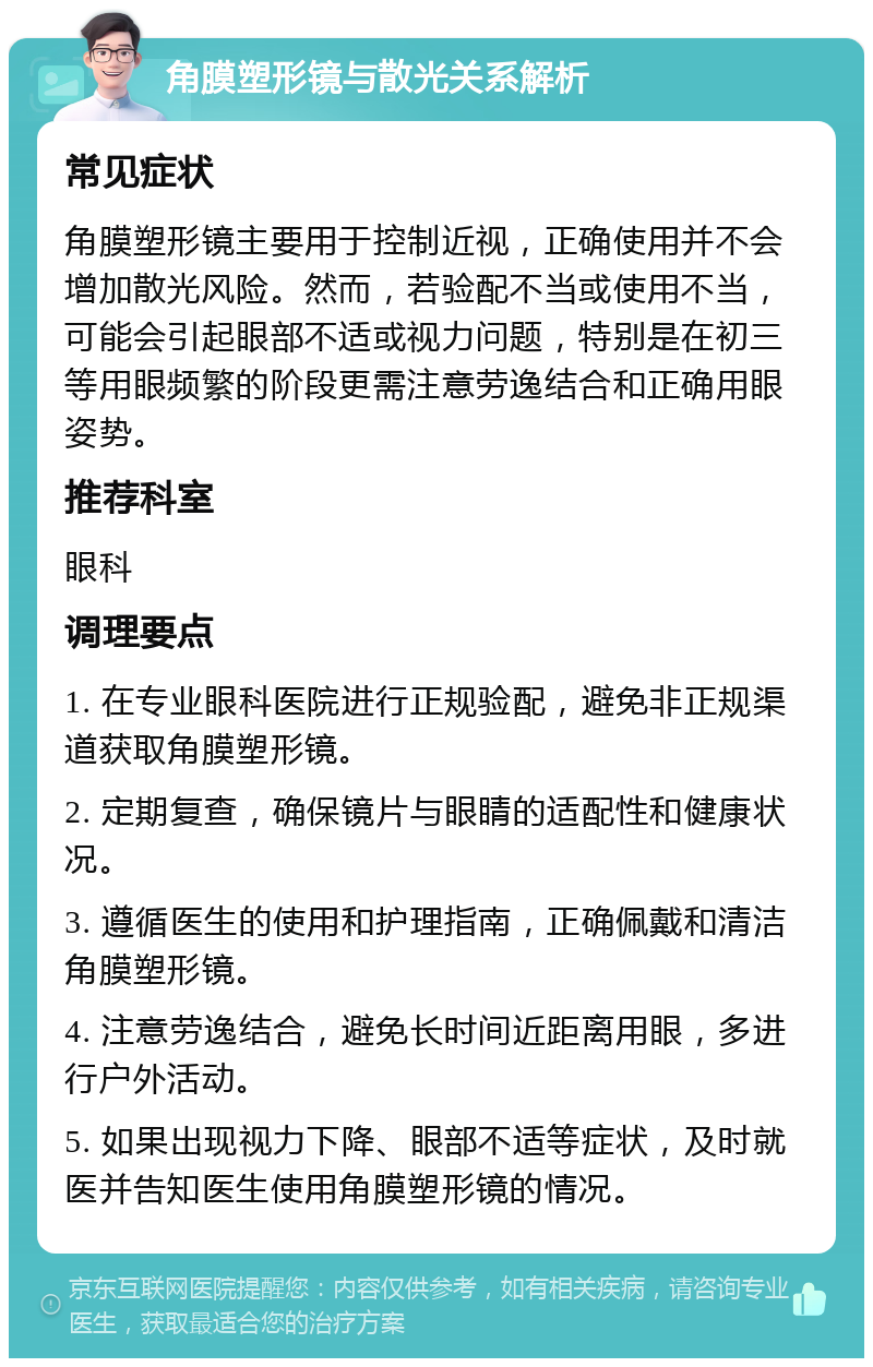 角膜塑形镜与散光关系解析 常见症状 角膜塑形镜主要用于控制近视，正确使用并不会增加散光风险。然而，若验配不当或使用不当，可能会引起眼部不适或视力问题，特别是在初三等用眼频繁的阶段更需注意劳逸结合和正确用眼姿势。 推荐科室 眼科 调理要点 1. 在专业眼科医院进行正规验配，避免非正规渠道获取角膜塑形镜。 2. 定期复查，确保镜片与眼睛的适配性和健康状况。 3. 遵循医生的使用和护理指南，正确佩戴和清洁角膜塑形镜。 4. 注意劳逸结合，避免长时间近距离用眼，多进行户外活动。 5. 如果出现视力下降、眼部不适等症状，及时就医并告知医生使用角膜塑形镜的情况。