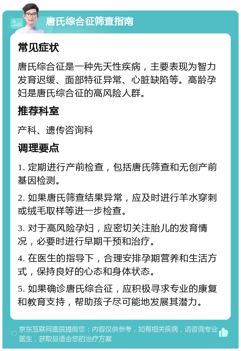 唐氏综合征筛查指南 常见症状 唐氏综合征是一种先天性疾病，主要表现为智力发育迟缓、面部特征异常、心脏缺陷等。高龄孕妇是唐氏综合征的高风险人群。 推荐科室 产科、遗传咨询科 调理要点 1. 定期进行产前检查，包括唐氏筛查和无创产前基因检测。 2. 如果唐氏筛查结果异常，应及时进行羊水穿刺或绒毛取样等进一步检查。 3. 对于高风险孕妇，应密切关注胎儿的发育情况，必要时进行早期干预和治疗。 4. 在医生的指导下，合理安排孕期营养和生活方式，保持良好的心态和身体状态。 5. 如果确诊唐氏综合征，应积极寻求专业的康复和教育支持，帮助孩子尽可能地发展其潜力。