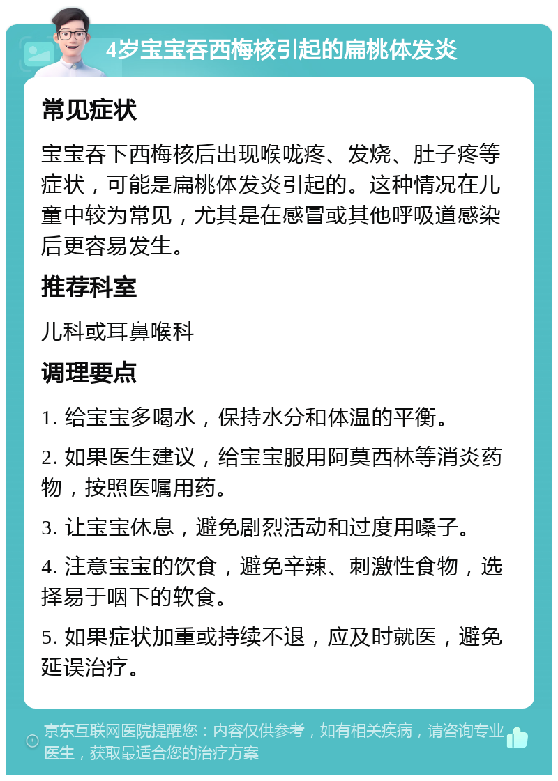 4岁宝宝吞西梅核引起的扁桃体发炎 常见症状 宝宝吞下西梅核后出现喉咙疼、发烧、肚子疼等症状，可能是扁桃体发炎引起的。这种情况在儿童中较为常见，尤其是在感冒或其他呼吸道感染后更容易发生。 推荐科室 儿科或耳鼻喉科 调理要点 1. 给宝宝多喝水，保持水分和体温的平衡。 2. 如果医生建议，给宝宝服用阿莫西林等消炎药物，按照医嘱用药。 3. 让宝宝休息，避免剧烈活动和过度用嗓子。 4. 注意宝宝的饮食，避免辛辣、刺激性食物，选择易于咽下的软食。 5. 如果症状加重或持续不退，应及时就医，避免延误治疗。