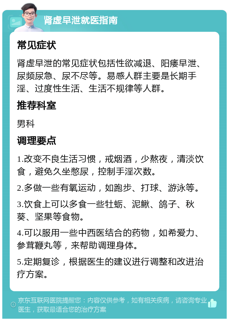 肾虚早泄就医指南 常见症状 肾虚早泄的常见症状包括性欲减退、阳痿早泄、尿频尿急、尿不尽等。易感人群主要是长期手淫、过度性生活、生活不规律等人群。 推荐科室 男科 调理要点 1.改变不良生活习惯，戒烟酒，少熬夜，清淡饮食，避免久坐憋尿，控制手淫次数。 2.多做一些有氧运动，如跑步、打球、游泳等。 3.饮食上可以多食一些牡蛎、泥鳅、鸽子、秋葵、坚果等食物。 4.可以服用一些中西医结合的药物，如希爱力、参茸鞭丸等，来帮助调理身体。 5.定期复诊，根据医生的建议进行调整和改进治疗方案。