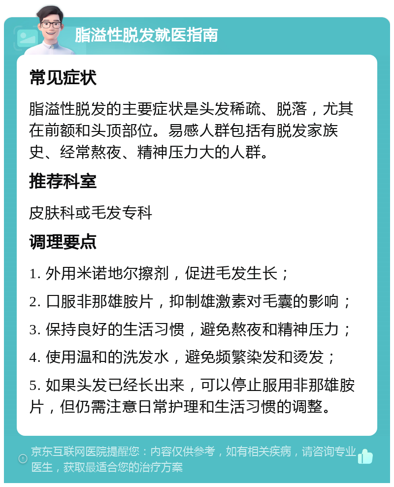 脂溢性脱发就医指南 常见症状 脂溢性脱发的主要症状是头发稀疏、脱落，尤其在前额和头顶部位。易感人群包括有脱发家族史、经常熬夜、精神压力大的人群。 推荐科室 皮肤科或毛发专科 调理要点 1. 外用米诺地尔擦剂，促进毛发生长； 2. 口服非那雄胺片，抑制雄激素对毛囊的影响； 3. 保持良好的生活习惯，避免熬夜和精神压力； 4. 使用温和的洗发水，避免频繁染发和烫发； 5. 如果头发已经长出来，可以停止服用非那雄胺片，但仍需注意日常护理和生活习惯的调整。