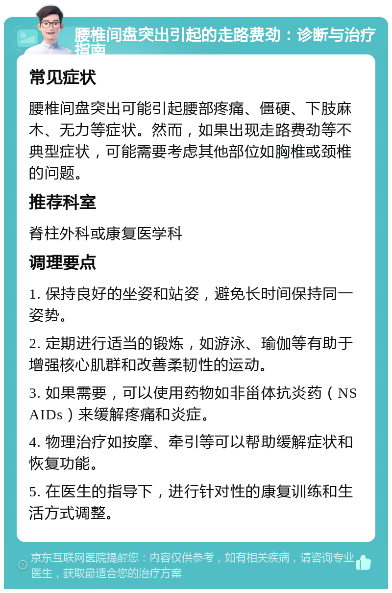 腰椎间盘突出引起的走路费劲：诊断与治疗指南 常见症状 腰椎间盘突出可能引起腰部疼痛、僵硬、下肢麻木、无力等症状。然而，如果出现走路费劲等不典型症状，可能需要考虑其他部位如胸椎或颈椎的问题。 推荐科室 脊柱外科或康复医学科 调理要点 1. 保持良好的坐姿和站姿，避免长时间保持同一姿势。 2. 定期进行适当的锻炼，如游泳、瑜伽等有助于增强核心肌群和改善柔韧性的运动。 3. 如果需要，可以使用药物如非甾体抗炎药（NSAIDs）来缓解疼痛和炎症。 4. 物理治疗如按摩、牵引等可以帮助缓解症状和恢复功能。 5. 在医生的指导下，进行针对性的康复训练和生活方式调整。