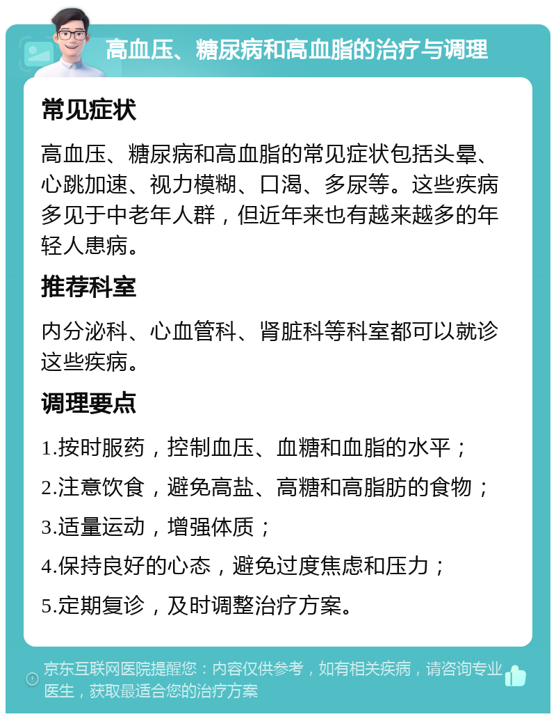 高血压、糖尿病和高血脂的治疗与调理 常见症状 高血压、糖尿病和高血脂的常见症状包括头晕、心跳加速、视力模糊、口渴、多尿等。这些疾病多见于中老年人群，但近年来也有越来越多的年轻人患病。 推荐科室 内分泌科、心血管科、肾脏科等科室都可以就诊这些疾病。 调理要点 1.按时服药，控制血压、血糖和血脂的水平； 2.注意饮食，避免高盐、高糖和高脂肪的食物； 3.适量运动，增强体质； 4.保持良好的心态，避免过度焦虑和压力； 5.定期复诊，及时调整治疗方案。