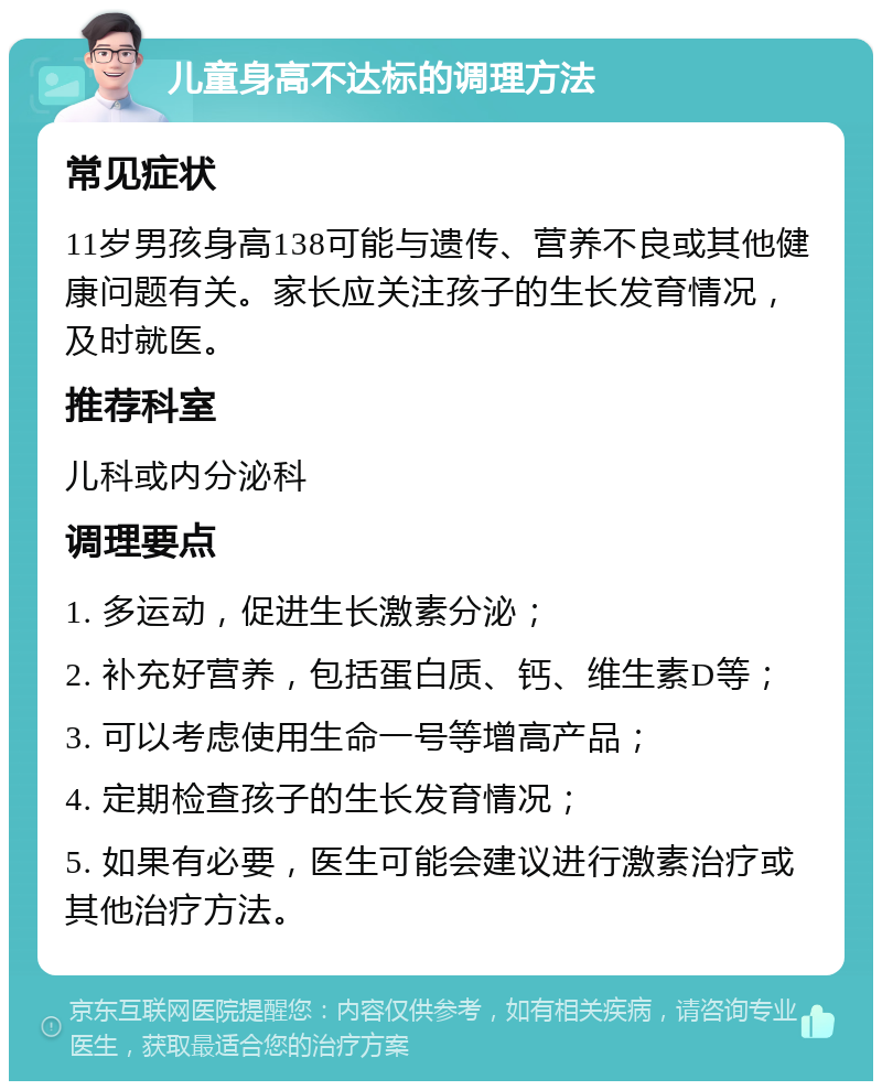 儿童身高不达标的调理方法 常见症状 11岁男孩身高138可能与遗传、营养不良或其他健康问题有关。家长应关注孩子的生长发育情况，及时就医。 推荐科室 儿科或内分泌科 调理要点 1. 多运动，促进生长激素分泌； 2. 补充好营养，包括蛋白质、钙、维生素D等； 3. 可以考虑使用生命一号等增高产品； 4. 定期检查孩子的生长发育情况； 5. 如果有必要，医生可能会建议进行激素治疗或其他治疗方法。