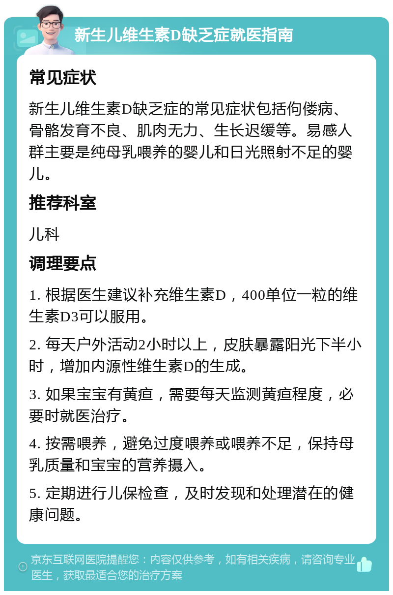 新生儿维生素D缺乏症就医指南 常见症状 新生儿维生素D缺乏症的常见症状包括佝偻病、骨骼发育不良、肌肉无力、生长迟缓等。易感人群主要是纯母乳喂养的婴儿和日光照射不足的婴儿。 推荐科室 儿科 调理要点 1. 根据医生建议补充维生素D，400单位一粒的维生素D3可以服用。 2. 每天户外活动2小时以上，皮肤暴露阳光下半小时，增加内源性维生素D的生成。 3. 如果宝宝有黄疸，需要每天监测黄疸程度，必要时就医治疗。 4. 按需喂养，避免过度喂养或喂养不足，保持母乳质量和宝宝的营养摄入。 5. 定期进行儿保检查，及时发现和处理潜在的健康问题。