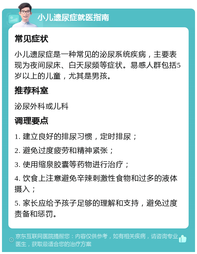 小儿遗尿症就医指南 常见症状 小儿遗尿症是一种常见的泌尿系统疾病，主要表现为夜间尿床、白天尿频等症状。易感人群包括5岁以上的儿童，尤其是男孩。 推荐科室 泌尿外科或儿科 调理要点 1. 建立良好的排尿习惯，定时排尿； 2. 避免过度疲劳和精神紧张； 3. 使用缩泉胶囊等药物进行治疗； 4. 饮食上注意避免辛辣刺激性食物和过多的液体摄入； 5. 家长应给予孩子足够的理解和支持，避免过度责备和惩罚。