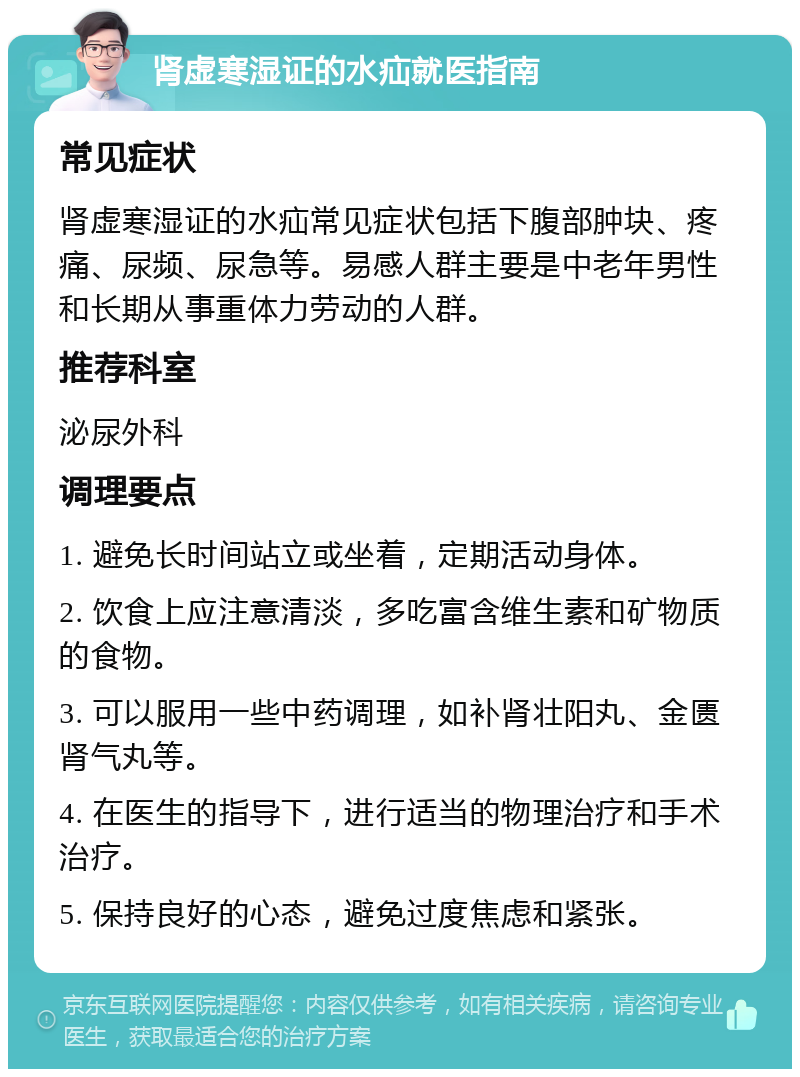 肾虚寒湿证的水疝就医指南 常见症状 肾虚寒湿证的水疝常见症状包括下腹部肿块、疼痛、尿频、尿急等。易感人群主要是中老年男性和长期从事重体力劳动的人群。 推荐科室 泌尿外科 调理要点 1. 避免长时间站立或坐着，定期活动身体。 2. 饮食上应注意清淡，多吃富含维生素和矿物质的食物。 3. 可以服用一些中药调理，如补肾壮阳丸、金匮肾气丸等。 4. 在医生的指导下，进行适当的物理治疗和手术治疗。 5. 保持良好的心态，避免过度焦虑和紧张。