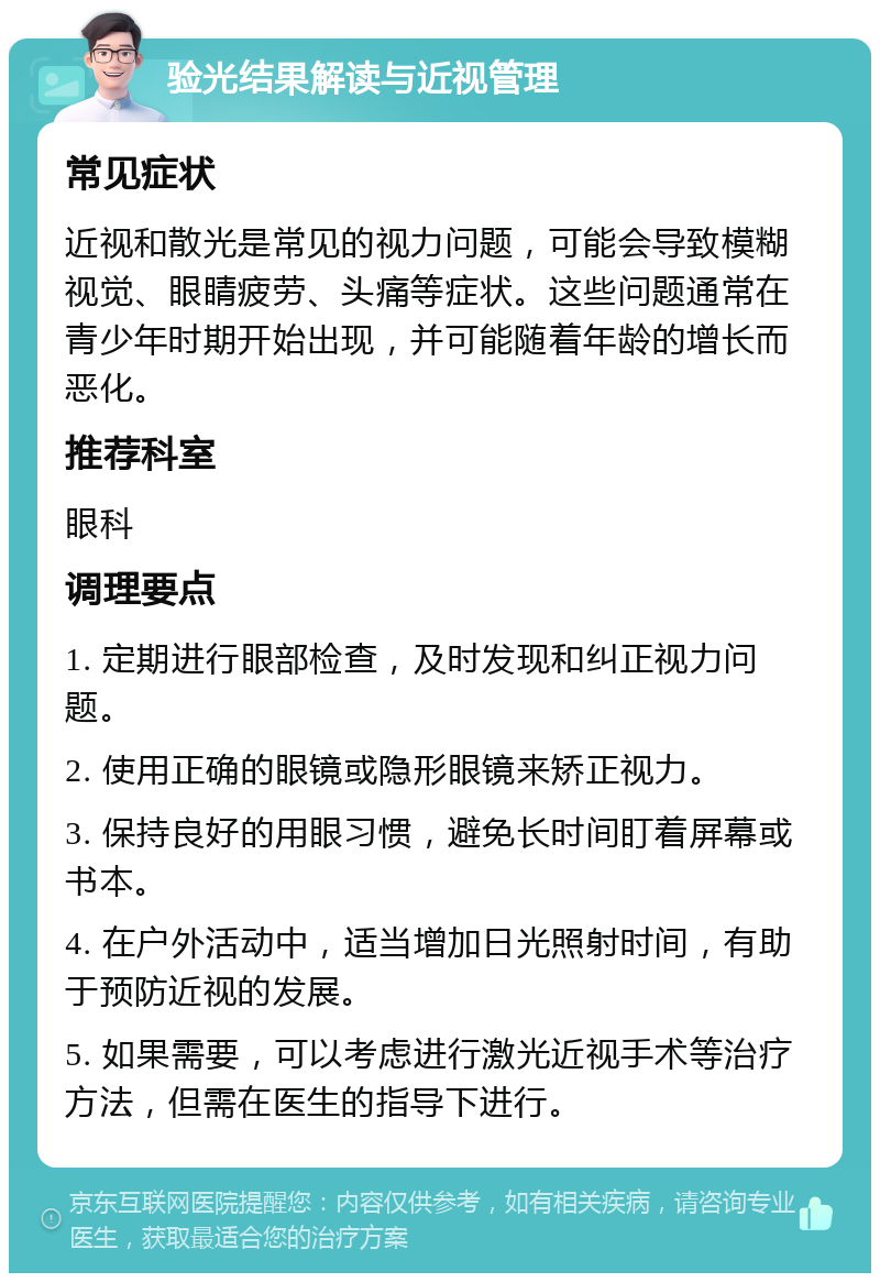 验光结果解读与近视管理 常见症状 近视和散光是常见的视力问题，可能会导致模糊视觉、眼睛疲劳、头痛等症状。这些问题通常在青少年时期开始出现，并可能随着年龄的增长而恶化。 推荐科室 眼科 调理要点 1. 定期进行眼部检查，及时发现和纠正视力问题。 2. 使用正确的眼镜或隐形眼镜来矫正视力。 3. 保持良好的用眼习惯，避免长时间盯着屏幕或书本。 4. 在户外活动中，适当增加日光照射时间，有助于预防近视的发展。 5. 如果需要，可以考虑进行激光近视手术等治疗方法，但需在医生的指导下进行。