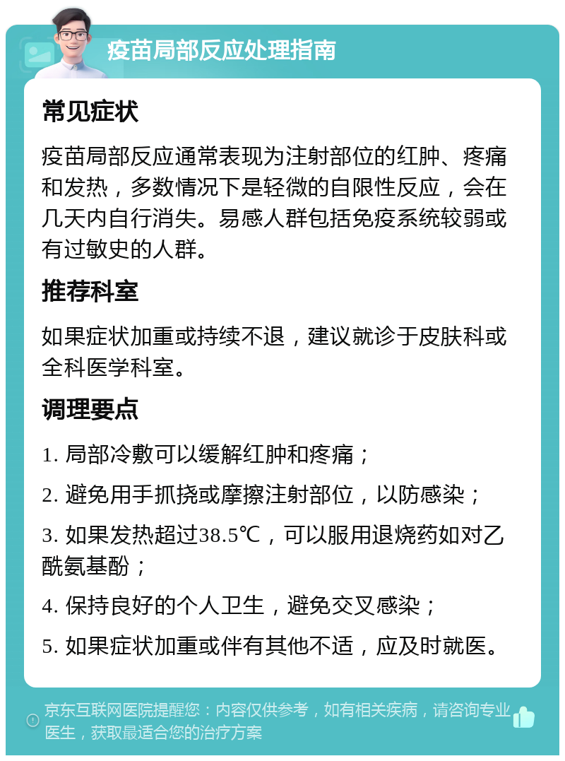 疫苗局部反应处理指南 常见症状 疫苗局部反应通常表现为注射部位的红肿、疼痛和发热，多数情况下是轻微的自限性反应，会在几天内自行消失。易感人群包括免疫系统较弱或有过敏史的人群。 推荐科室 如果症状加重或持续不退，建议就诊于皮肤科或全科医学科室。 调理要点 1. 局部冷敷可以缓解红肿和疼痛； 2. 避免用手抓挠或摩擦注射部位，以防感染； 3. 如果发热超过38.5℃，可以服用退烧药如对乙酰氨基酚； 4. 保持良好的个人卫生，避免交叉感染； 5. 如果症状加重或伴有其他不适，应及时就医。