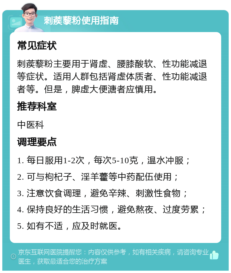 刺蒺藜粉使用指南 常见症状 刺蒺藜粉主要用于肾虚、腰膝酸软、性功能减退等症状。适用人群包括肾虚体质者、性功能减退者等。但是，脾虚大便溏者应慎用。 推荐科室 中医科 调理要点 1. 每日服用1-2次，每次5-10克，温水冲服； 2. 可与枸杞子、淫羊藿等中药配伍使用； 3. 注意饮食调理，避免辛辣、刺激性食物； 4. 保持良好的生活习惯，避免熬夜、过度劳累； 5. 如有不适，应及时就医。