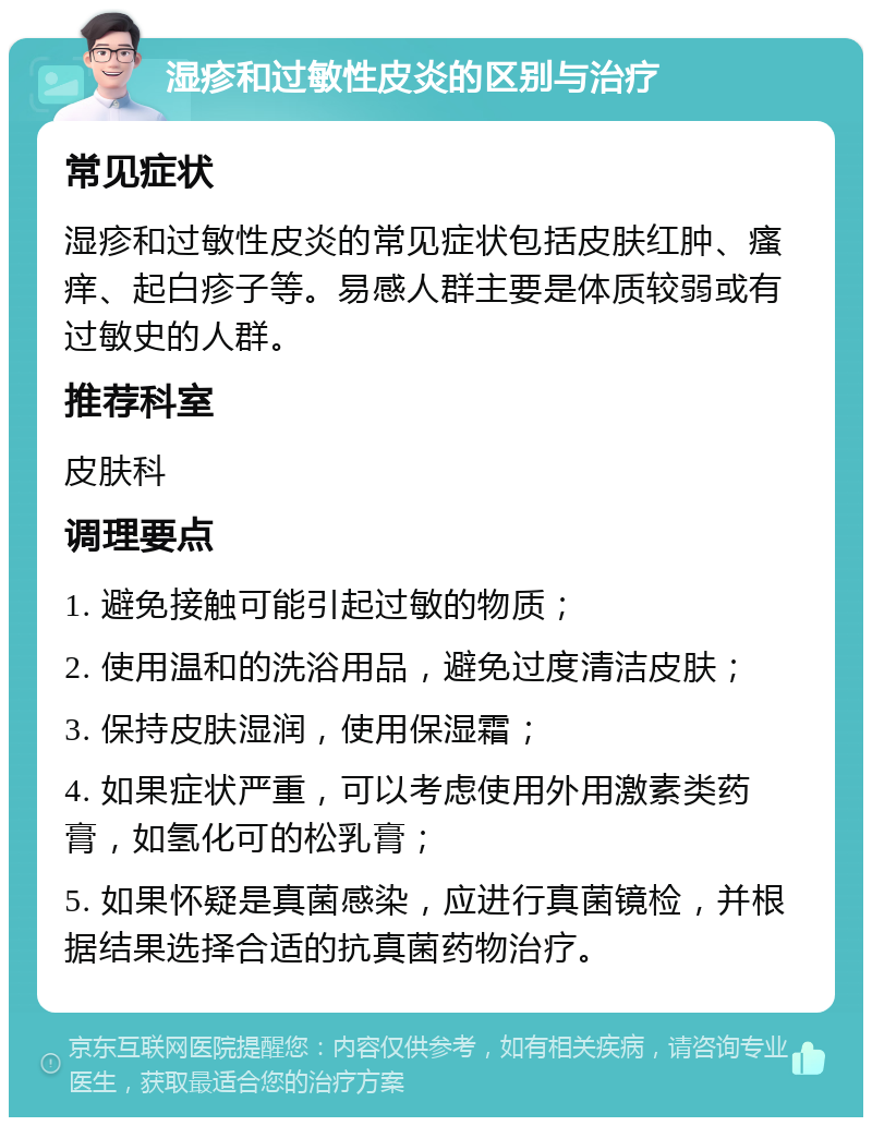 湿疹和过敏性皮炎的区别与治疗 常见症状 湿疹和过敏性皮炎的常见症状包括皮肤红肿、瘙痒、起白疹子等。易感人群主要是体质较弱或有过敏史的人群。 推荐科室 皮肤科 调理要点 1. 避免接触可能引起过敏的物质； 2. 使用温和的洗浴用品，避免过度清洁皮肤； 3. 保持皮肤湿润，使用保湿霜； 4. 如果症状严重，可以考虑使用外用激素类药膏，如氢化可的松乳膏； 5. 如果怀疑是真菌感染，应进行真菌镜检，并根据结果选择合适的抗真菌药物治疗。